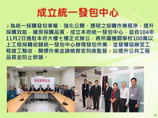 成立統一發包中心
為統一採購發包事權，強化公開、透明之採購作業程序，提升
採購效能，確保採購品質，成立本府統一發包中心，並自104年
11月2日進駐本府大樓七樓正式辦公，將所屬機關學校100萬以
上工程採購收歸統一發包中心辦理發包作業，並督導協辦至工
程竣工驗收，開標作業並請檢察官列席監督，以提升公共工程
品質並防止弊端。
 