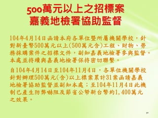 500萬元以上之招標案
嘉義地檢署協助監督
104年4月14日函請本府各單位暨所屬機關學校，針
對新臺幣500萬元以上(500萬元含)工程、財物、勞
務採購案件之招標文件，副知嘉義地檢署參與監督。
本處並持續與嘉義地檢署保持密切聯繫。
自104年4月14日至104年11月4日，各單位機關學校
針對辦理500萬元(含)以上標案累計31案函請嘉義
地檢署協助監督並副知本處；至104年11月4日此機
制已產生防弊嚇阻及節省公帑新台幣約1,400萬元
之效果。
 