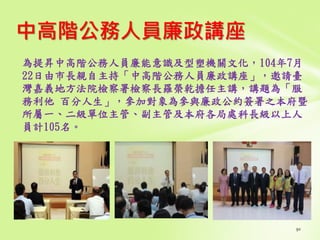 中高階公務人員廉政講座
為提昇中高階公務人員廉能意識及型塑機關文化，104年7月
22日由市長親自主持「中高階公務人員廉政講座」，邀請臺
灣嘉義地方法院檢察署檢察長羅榮乾擔任主講，講題為「服
務利他 百分人生」，參加對象為參與廉政公約簽署之本府暨
所屬一、二級單位主管、副主管及本府各局處科長級以上人
員計105名。
 