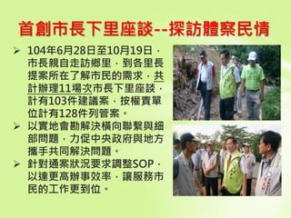 首創市長下里座談--探訪體察民情
 104年6月28日至10月19日，
市長親自走訪鄉里，到各里長
提案所在了解市民的需求，共
計辦理11場次市長下里座談，
計有103件建議案，按權責單
位計有128件列管案。
 以實地會勘解決橫向聯繫與細
部問題，力促中央政府與地方
攜手共同解決問題。
 針對通案狀況要求調整SOP，
以達更高辦事效率，讓服務市
民的工作更到位。
 