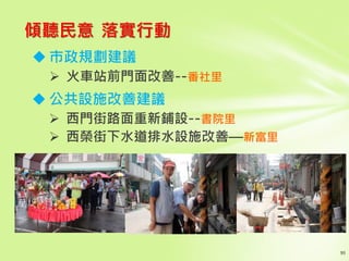 傾聽民意 落實行動
 市政規劃建議
 火車站前門面改善--番社里
 公共設施改善建議
 西門街路面重新鋪設--書院里
 西榮街下水道排水設施改善—新富里
 