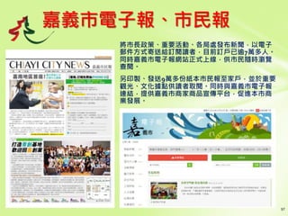 嘉義市電子報、市民報
將市長政策、重要活動、各局處發布新聞，以電子
郵件方式寄送給訂閱讀者，目前訂戶已逾7萬多人。
同時嘉義市電子報網站正式上線，供市民隨時瀏覽
查閱。
另印製、發送9萬多份紙本市民報至家戶，並於重要
觀光、文化據點供讀者取閱。同時與嘉義市電子報
連結，提供嘉義市商家商品宣傳平台，促進本市商
業發展。
 
