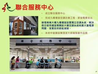 聯合服務中心
• 成立聯合服務中心
• 完成九樓禮堂空調改善工程，節省電費支出
辦理南棟大樓九樓禮堂設置獨立空調系統，解決
假日使用禮堂需開啟大樓空調系統耗費大量電源
問題，落實政府節能減碳。
• 本府中庭籌設陳澄波大師複製畫作品展
 