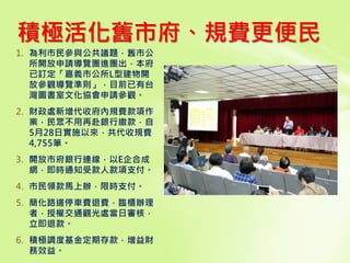 1. 為利市民參與公共議題，舊市公
所開放申請導覽團進團出，本府
已訂定「嘉義市公所L型建物開
放參觀導覽準則」，目前已有台
灣圖書室文化協會申請參觀。
2. 財政處新增代收府內規費款項作
業，民眾不用再赴銀行繳款，自
5月28日實施以來，共代收規費
4,755筆。
3. 開放市府銀行連線，以E企合成
網，即時通知受款人款項支付。
4. 市民領款馬上辦，限時支付。
5. 簡化路邊停車費退費，臨櫃辦理
者，授權交通觀光處當日審核，
立即退款。
6. 積極調度基金定期存款，增益財
務效益。
積極活化舊市府、規費更便民
 