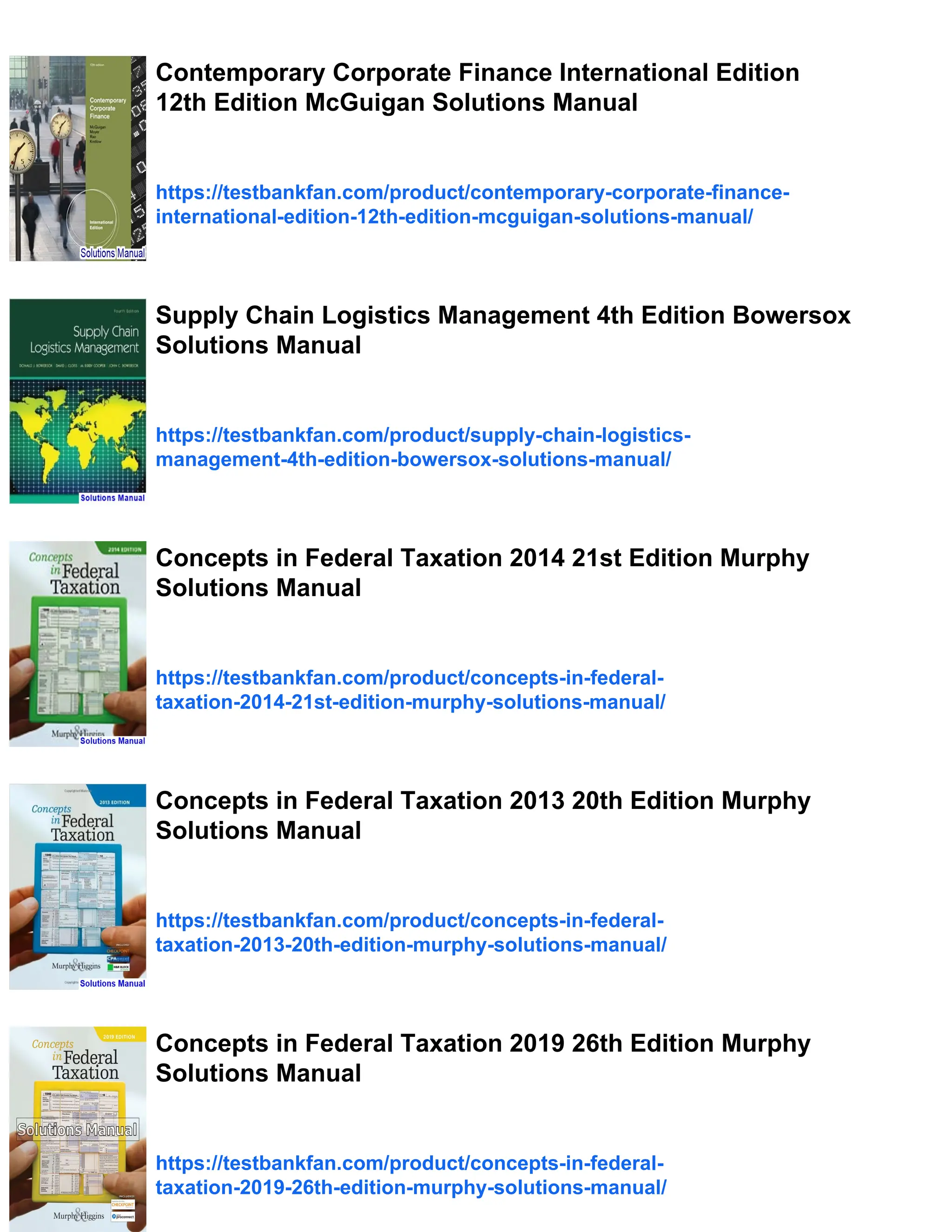 Contemporary Corporate Finance International Edition
12th Edition McGuigan Solutions Manual
https://testbankfan.com/product/contemporary-corporate-finance-
international-edition-12th-edition-mcguigan-solutions-manual/
Supply Chain Logistics Management 4th Edition Bowersox
Solutions Manual
https://testbankfan.com/product/supply-chain-logistics-
management-4th-edition-bowersox-solutions-manual/
Concepts in Federal Taxation 2014 21st Edition Murphy
Solutions Manual
https://testbankfan.com/product/concepts-in-federal-
taxation-2014-21st-edition-murphy-solutions-manual/
Concepts in Federal Taxation 2013 20th Edition Murphy
Solutions Manual
https://testbankfan.com/product/concepts-in-federal-
taxation-2013-20th-edition-murphy-solutions-manual/
Concepts in Federal Taxation 2019 26th Edition Murphy
Solutions Manual
https://testbankfan.com/product/concepts-in-federal-
taxation-2019-26th-edition-murphy-solutions-manual/
 