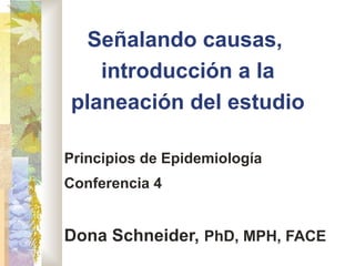 Señalando causas,
introducción a la
planeación del estudio
Principios de Epidemiología
Conferencia 4
Dona Schneider, PhD, MPH, FACE
 
