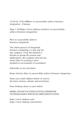 12/24/22, 8:50 AMHow to successfully achieve business
integration - Chakray
Page 1 of 8https://www.chakray.com/how-to-successfully-
achieve-business-integration/
How to successfully achieve
business integration
The whole process of integrated
business computing is a big step for
any company. From the moment it
decides to group all systems and
applications, the company must devote
much effort in creating a more
productive environment in accordance
Subscribe to our newsletter
Home Articles How to successfully achieve business integration
Enter your email address below to receive
the latest articles, ebooks and newsletters
from Chakray direct to your inbox!
MORE ENCONTACTINITIATIVES EXPERTISE
TECHNOLOGIES SERVICES IMPLEMENTATION
https://www.chakray.com/
https://www.chakray.com/articles/
 