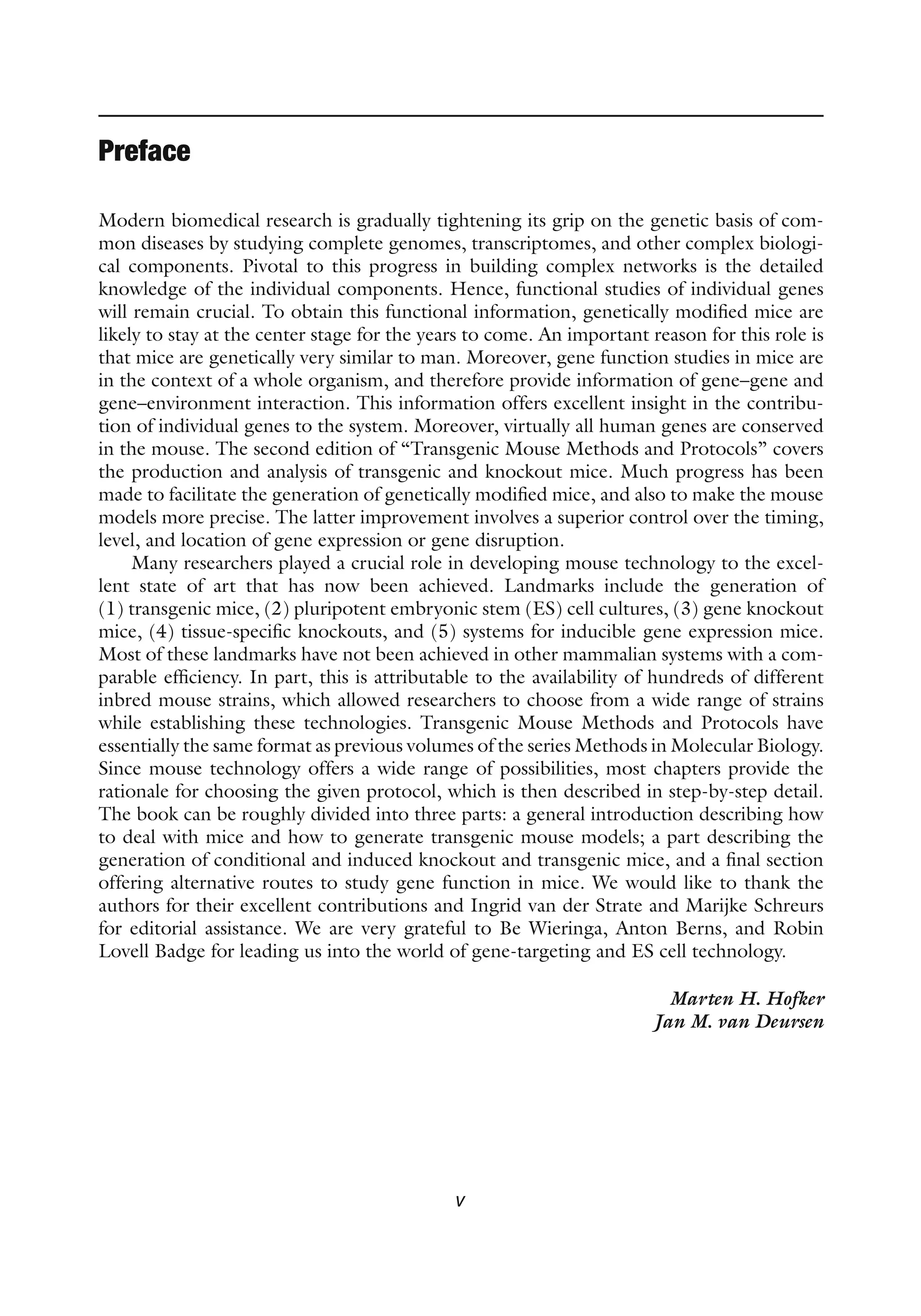 v
Preface
Modern biomedical research is gradually tightening its grip on the genetic basis of com-
mon diseases by studying complete genomes, transcriptomes, and other complex biologi-
cal components. Pivotal to this progress in building complex networks is the detailed
knowledge of the individual components. Hence, functional studies of individual genes
will remain crucial. To obtain this functional information, genetically modified mice are
likely to stay at the center stage for the years to come. An important reason for this role is
that mice are genetically very similar to man. Moreover, gene function studies in mice are
in the context of a whole organism, and therefore provide information of gene–gene and
gene–environment interaction. This information offers excellent insight in the contribu-
tion of individual genes to the system. Moreover, virtually all human genes are conserved
in the mouse. The second edition of “Transgenic Mouse Methods and Protocols” covers
the production and analysis of transgenic and knockout mice. Much progress has been
made to facilitate the generation of genetically modified mice, and also to make the mouse
models more precise. The latter improvement involves a superior control over the timing,
level, and location of gene expression or gene disruption.
Many researchers played a crucial role in developing mouse technology to the excel-
lent state of art that has now been achieved. Landmarks include the generation of
(1) transgenic mice, (2) pluripotent embryonic stem (ES) cell cultures, (3) gene knockout
mice, (4) tissue-specific knockouts, and (5) systems for inducible gene expression mice.
Most of these landmarks have not been achieved in other mammalian systems with a com-
parable efficiency. In part, this is attributable to the availability of hundreds of different
inbred mouse strains, which allowed researchers to choose from a wide range of strains
while establishing these technologies. Transgenic Mouse Methods and Protocols have
essentially the same format as previous volumes of the series Methods in Molecular Biology.
Since mouse technology offers a wide range of possibilities, most chapters provide the
rationale for choosing the given protocol, which is then described in step-by-step detail.
The book can be roughly divided into three parts: a general introduction describing how
to deal with mice and how to generate transgenic mouse models; a part describing the
generation of conditional and induced knockout and transgenic mice, and a final section
offering alternative routes to study gene function in mice. We would like to thank the
authors for their excellent contributions and Ingrid van der Strate and Marijke Schreurs
for editorial assistance. We are very grateful to Be Wieringa, Anton Berns, and Robin
Lovell Badge for leading us into the world of gene-targeting and ES cell technology.
		 Marten H. Hofker
Jan M. van Deursen
 