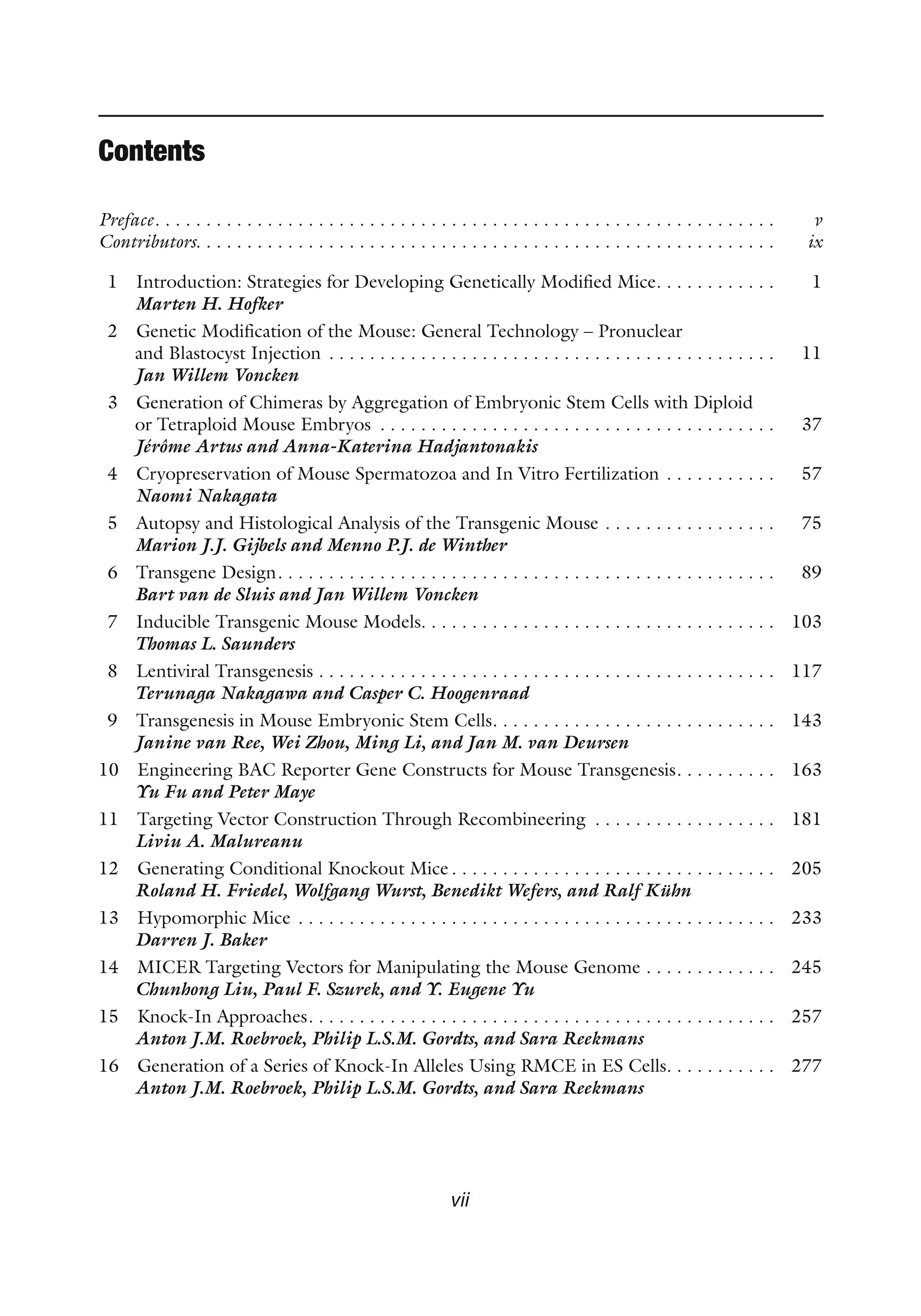 Contents
Preface . . . . . . . . . . . . . . . . . . . . . . . . . . . . . . . . . . . . . . . . . . . . . . . . . . . . . . . . . . . .  v
Contributors . . . . . . . . . . . . . . . . . . . . . . . . . . . . . . . . . . . . . . . . . . . . . . . . . . . . . . . .  ix
1 Introduction: Strategies for Developing Genetically Modified Mice . . . . . . . . . . .  1
Marten H. Hofker
2 Genetic Modification of the Mouse: General Technology – Pronuclear
and Blastocyst Injection . . . . . . . . . . . . . . . . . . . . . . . . . . . . . . . . . . . . . . . . . . . .  11
Jan Willem Voncken
3 Generation of Chimeras by Aggregation of Embryonic Stem Cells with Diploid
or Tetraploid Mouse Embryos . . . . . . . . . . . . . . . . . . . . . . . . . . . . . . . . . . . . . . .  37
Jérôme Artus and Anna-Katerina Hadjantonakis
4 Cryopreservation of Mouse Spermatozoa and In Vitro Fertilization . . . . . . . . . . .  57
Naomi Nakagata
5 Autopsy and Histological Analysis of the Transgenic Mouse . . . . . . . . . . . . . . . . .  75
Marion J.J. Gijbels and Menno P.J. de Winther
6 Transgene Design . . . . . . . . . . . . . . . . . . . . . . . . . . . . . . . . . . . . . . . . . . . . . . . .  89
Bart van de Sluis and Jan Willem Voncken
7 Inducible Transgenic Mouse Models . . . . . . . . . . . . . . . . . . . . . . . . . . . . . . . . . .  103
Thomas L. Saunders
8 Lentiviral Transgenesis . . . . . . . . . . . . . . . . . . . . . . . . . . . . . . . . . . . . . . . . . . . . .  117
Terunaga Nakagawa and Casper C. Hoogenraad
9 Transgenesis in Mouse Embryonic Stem Cells . . . . . . . . . . . . . . . . . . . . . . . . . . .  143
Janine van Ree, Wei Zhou, Ming Li, and Jan M. van Deursen
10 Engineering BAC Reporter Gene Constructs for Mouse Transgenesis . . . . . . . . .  163
Yu Fu and Peter Maye
11 Targeting Vector Construction Through Recombineering . . . . . . . . . . . . . . . . . .  181
Liviu A. Malureanu
12 Generating Conditional Knockout Mice  . . . . . . . . . . . . . . . . . . . . . . . . . . . . . . .  205
Roland H. Friedel, Wolfgang Wurst, Benedikt Wefers, and Ralf Kühn
13 Hypomorphic Mice . . . . . . . . . . . . . . . . . . . . . . . . . . . . . . . . . . . . . . . . . . . . . . .  233
Darren J. Baker
14 MICER Targeting Vectors for Manipulating the Mouse Genome . . . . . . . . . . . . .  245
Chunhong Liu, Paul F. Szurek, and Y. Eugene Yu
15 Knock-In Approaches . . . . . . . . . . . . . . . . . . . . . . . . . . . . . . . . . . . . . . . . . . . . .  257
Anton J.M. Roebroek, Philip L.S.M. Gordts, and Sara Reekmans
16 Generation of a Series of Knock-In Alleles Using RMCE in ES Cells . . . . . . . . . .  277
Anton J.M. Roebroek, Philip L.S.M. Gordts, and Sara Reekmans
vii
 