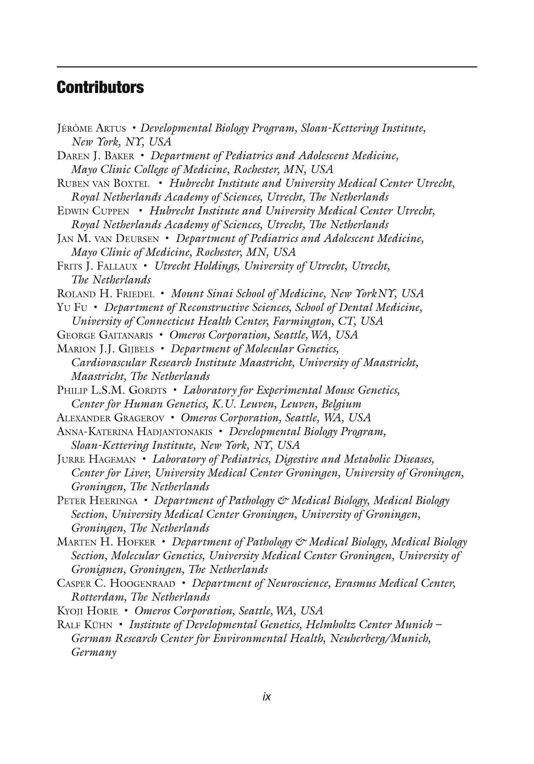 ix
Contributors
Jérôme Artus • Developmental Biology Program, Sloan-Kettering Institute,
New York, NY, USA
Daren J. Baker • Department of Pediatrics and Adolescent Medicine,
Mayo Clinic College of Medicine, Rochester, MN, USA
Ruben van Boxtel • Hubrecht Institute and University Medical Center Utrecht,
Royal Netherlands Academy of Sciences, Utrecht, The Netherlands
Edwin Cuppen • Hubrecht Institute and University Medical Center Utrecht,
Royal Netherlands Academy of Sciences, Utrecht, The Netherlands
Jan M. van Deursen • Department of Pediatrics and Adolescent Medicine,
Mayo Clinic of Medicine, Rochester, MN, USA
Frits J. Fallaux • Utrecht Holdings, University of Utrecht, Utrecht,
The Netherlands
Roland H. Friedel • Mount Sinai School of Medicine, New YorkNY, USA
Yu Fu • Department of Reconstructive Sciences, School of Dental Medicine,
University of Connecticut Health Center, Farmington, CT, USA
George Gaitanaris • Omeros Corporation, Seattle,WA, USA
Marion J.J. Gijbels • Department of Molecular Genetics,
Cardiovascular Research Institute Maastricht, University of Maastricht,
Maastricht, The Netherlands
Philip L.S.M. Gordts • Laboratory for Experimental Mouse Genetics,
Center for Human Genetics, K.U. Leuven, Leuven, Belgium
Alexander Gragerov • Omeros Corporation, Seattle, WA, USA
Anna-Katerina Hadjantonakis • Developmental Biology Program,
Sloan-Kettering Institute, New York, NY, USA
Jurre Hageman • Laboratory of Pediatrics, Digestive and Metabolic Diseases,
Center for Liver, University Medical Center Groningen, University of Groningen,
Groningen, The Netherlands
Peter Heeringa • Department of Pathology & Medical Biology, Medical Biology
Section, University Medical Center Groningen, University of Groningen,
Groningen, The Netherlands
Marten H. Hofker • Department of Pathology & Medical Biology, Medical Biology
Section, Molecular Genetics, University Medical Center Groningen, University of
Gronignen, Groningen, The Netherlands
Casper C. Hoogenraad • Department of Neuroscience, Erasmus Medical Center,
Rotterdam, The Netherlands
Kyoji Horie • Omeros Corporation, Seattle,WA, USA
Ralf Kühn • Institute of Developmental Genetics, Helmholtz Center Munich –
German Research Center for Environmental Health, Neuherberg/Munich,
Germany
 