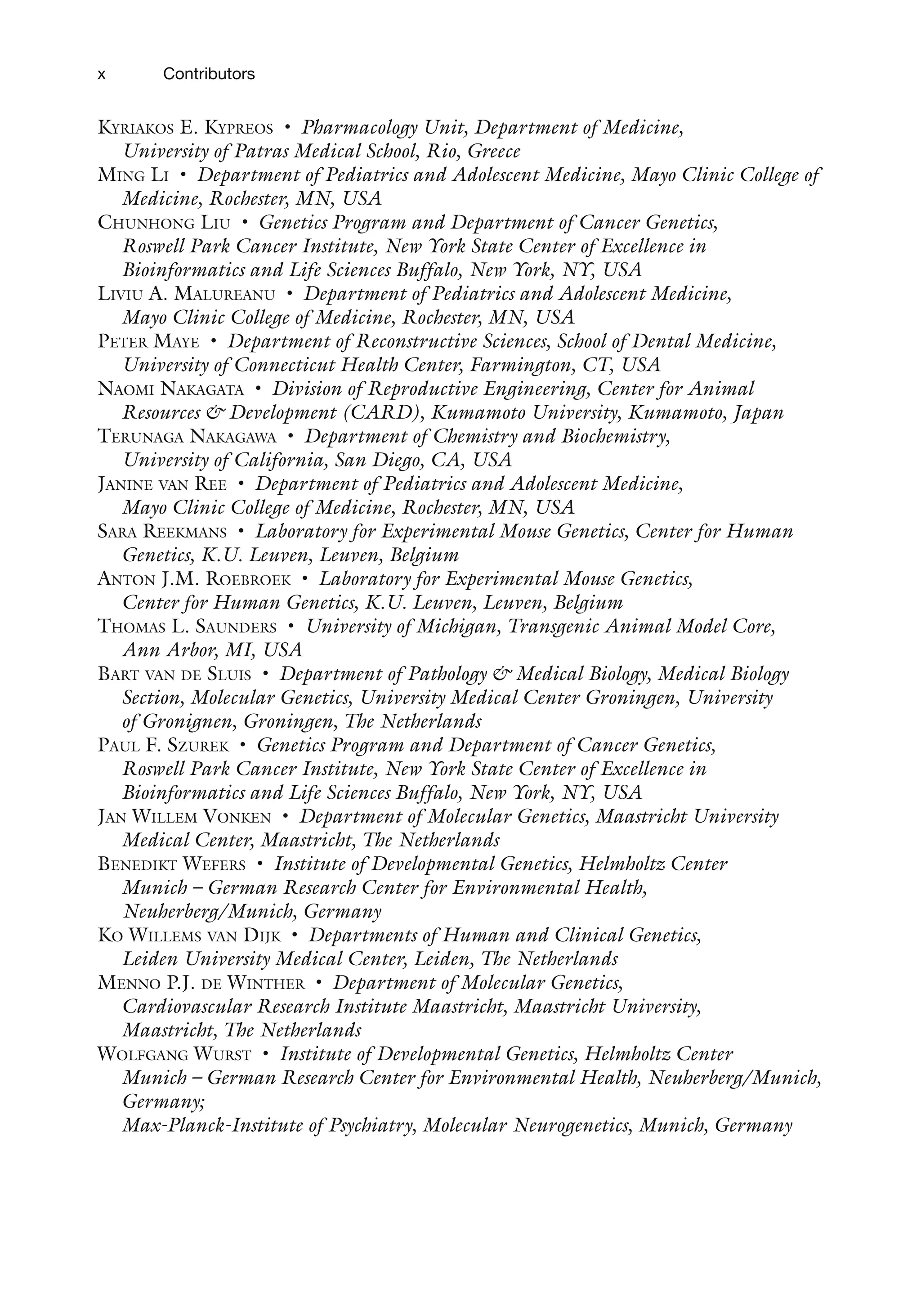 x Contributors
Kyriakos E. Kypreos • Pharmacology Unit, Department of Medicine,
University of Patras Medical School, Rio, Greece
Ming Li • Department of Pediatrics and Adolescent Medicine, Mayo Clinic College of
Medicine, Rochester, MN, USA
Chunhong Liu • Genetics Program and Department of Cancer Genetics,
Roswell Park Cancer Institute, New York State Center of Excellence in
Bioinformatics and Life Sciences Buffalo, New York, NY, USA
Liviu A. Malureanu • Department of Pediatrics and Adolescent Medicine,
Mayo Clinic College of Medicine, Rochester, MN, USA
Peter Maye • Department of Reconstructive Sciences, School of Dental Medicine,
University of Connecticut Health Center, Farmington, CT, USA
Naomi Nakagata • Division of Reproductive Engineering, Center for Animal
Resources & Development (CARD), Kumamoto University, Kumamoto, Japan
Terunaga Nakagawa • Department of Chemistry and Biochemistry,
University of California, San Diego, CA, USA
Janine van Ree • Department of Pediatrics and Adolescent Medicine,
Mayo Clinic College of Medicine, Rochester, MN, USA
Sara Reekmans • Laboratory for Experimental Mouse Genetics, Center for Human
Genetics, K.U. Leuven, Leuven, Belgium
Anton J.M. Roebroek • Laboratory for Experimental Mouse Genetics,
Center for Human Genetics, K.U. Leuven, Leuven, Belgium
Thomas L. Saunders • University of Michigan, Transgenic Animal Model Core,
Ann Arbor, MI, USA
Bart van de Sluis • Department of Pathology & Medical Biology, Medical Biology
Section, Molecular Genetics, University Medical Center Groningen, University
of Gronignen, Groningen, The Netherlands
Paul F. Szurek • Genetics Program and Department of Cancer Genetics,
Roswell Park Cancer Institute, New York State Center of Excellence in
Bioinformatics and Life Sciences Buffalo, New York, NY, USA
Jan Willem Vonken • Department of Molecular Genetics, Maastricht University
Medical Center, Maastricht, The Netherlands
Benedikt Wefers • Institute of Developmental Genetics, Helmholtz Center
Munich – German Research Center for Environmental Health,
Neuherberg/Munich, Germany
Ko Willems van Dijk • Departments of Human and Clinical Genetics,
Leiden University Medical Center, Leiden, The Netherlands
Menno P.J. de Winther • Department of Molecular Genetics,
Cardiovascular Research Institute Maastricht, Maastricht University,
Maastricht, The Netherlands
Wolfgang Wurst • Institute of Developmental Genetics, Helmholtz Center
Munich – German Research Center for Environmental Health, Neuherberg/Munich,
Germany;
Max-Planck-Institute of Psychiatry, Molecular Neurogenetics, Munich, Germany
 