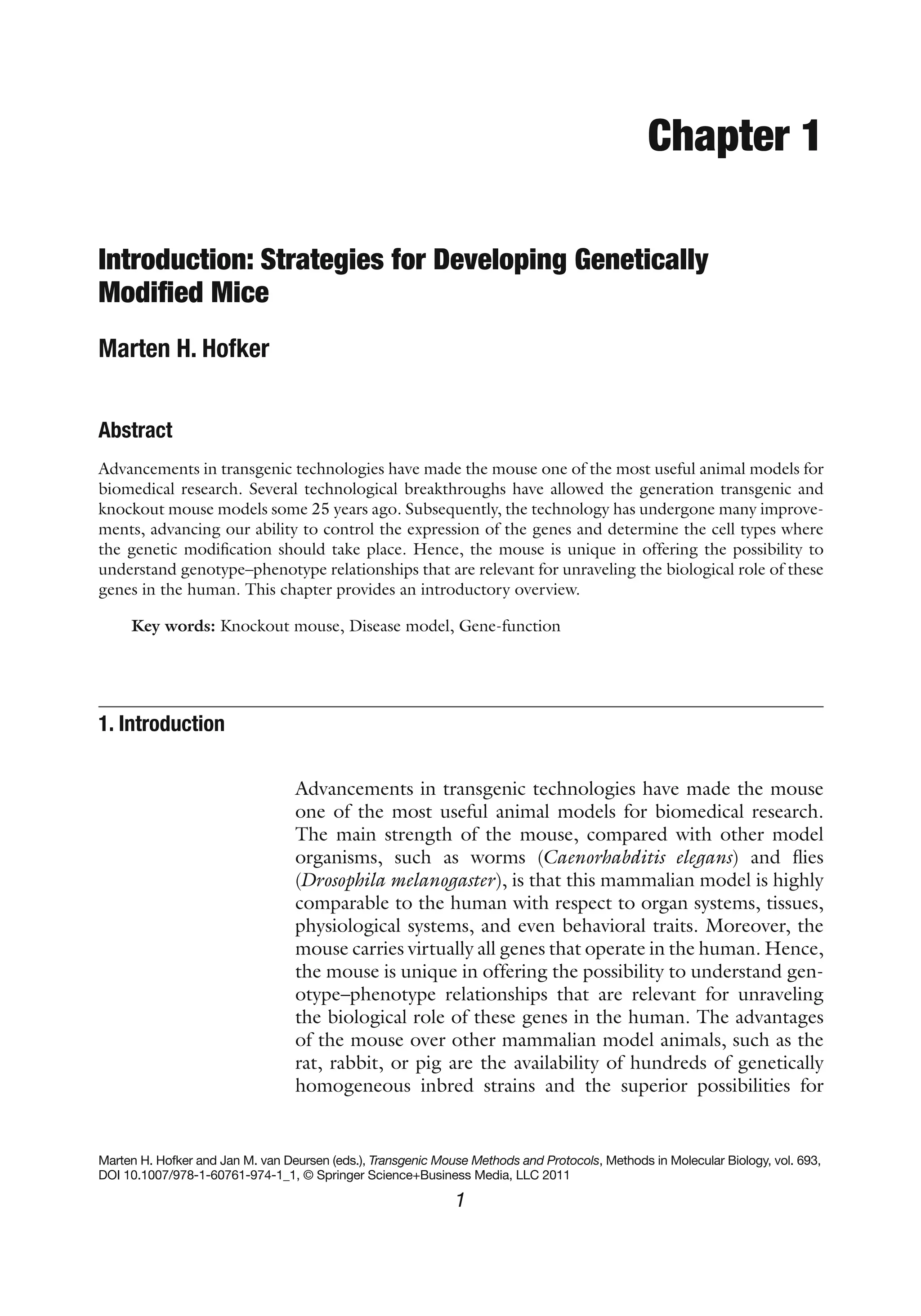 1
Marten H. Hofker and Jan M. van Deursen (eds.), Transgenic Mouse Methods and Protocols, Methods in Molecular Biology, vol. 693,
DOI 10.1007/978-1-60761-974-1_1, © Springer Science+Business Media, LLC 2011
Chapter 1
Introduction: Strategies for Developing Genetically
Modified Mice
Marten H. Hofker
Abstract
Advancements in transgenic technologies have made the mouse one of the most useful animal models for
biomedical research. Several technological breakthroughs have allowed the generation transgenic and
knockout mouse models some 25 years ago. Subsequently, the technology has undergone many improve-
ments, advancing our ability to control the expression of the genes and determine the cell types where
the genetic modification should take place. Hence, the mouse is unique in offering the possibility to
understand genotype–phenotype relationships that are relevant for unraveling the biological role of these
genes in the human. This chapter provides an introductory overview.
Key words: Knockout mouse, Disease model, Gene-function
Advancements in transgenic technologies have made the mouse
one of the most useful animal models for biomedical research.
The main strength of the mouse, compared with other model
organisms, such as worms (Caenorhabditis elegans) and flies
(Drosophila melanogaster), is that this mammalian model is highly
comparable to the human with respect to organ systems, tissues,
physiological systems, and even behavioral traits. Moreover, the
mouse carries virtually all genes that operate in the human. Hence,
the mouse is unique in offering the possibility to understand gen-
otype–phenotype relationships that are relevant for unraveling
the biological role of these genes in the human. The advantages
of the mouse over other mammalian model animals, such as the
rat, rabbit, or pig are the availability of hundreds of genetically
homogeneous inbred strains and the superior possibilities for
1. 
Introduction
 