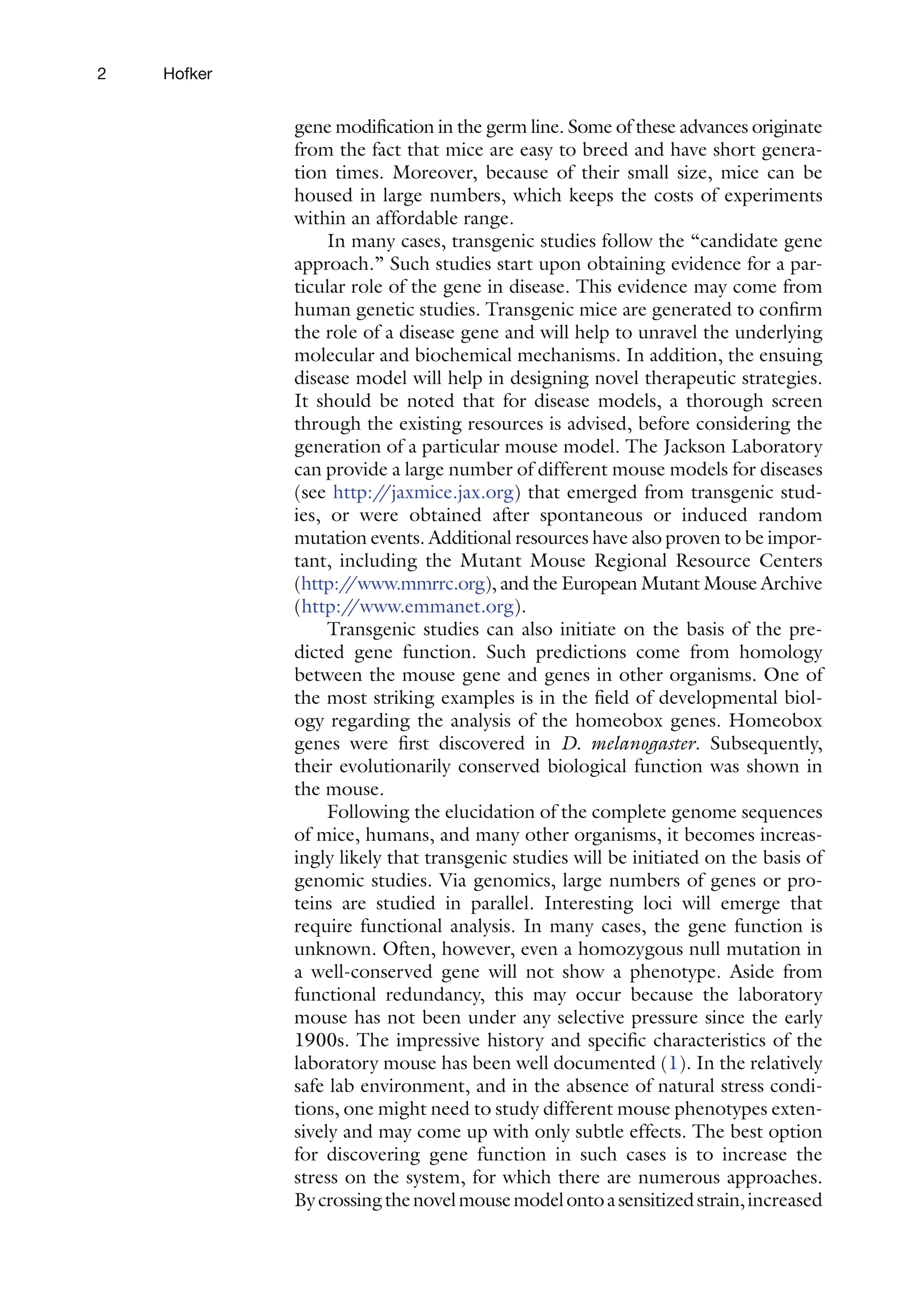 2 Hofker
gene modification in the germ line. Some of these advances originate
from the fact that mice are easy to breed and have short genera-
tion times. Moreover, because of their small size, mice can be
housed in large numbers, which keeps the costs of experiments
within an affordable range.
In many cases, transgenic studies follow the “candidate gene
approach.” Such studies start upon obtaining evidence for a par-
ticular role of the gene in disease. This evidence may come from
human genetic studies. Transgenic mice are generated to confirm
the role of a disease gene and will help to unravel the underlying
molecular and biochemical mechanisms. In addition, the ensuing
disease model will help in designing novel therapeutic strategies.
It should be noted that for disease models, a thorough screen
through the existing resources is advised, before considering the
generation of a particular mouse model. The Jackson Laboratory
can provide a large number of different mouse models for diseases
(see http:/
/jaxmice.jax.org) that emerged from transgenic stud-
ies, or were obtained after spontaneous or induced random
mutation events. Additional resources have also proven to be impor­
tant, including the Mutant Mouse Regional Resource Centers
(http:/
/www.mmrrc.org), and the European Mutant Mouse Archive
(http:/
/www.emmanet.org).
Transgenic studies can also initiate on the basis of the pre-
dicted gene function. Such predictions come from homology
between the mouse gene and genes in other organisms. One of
the most striking examples is in the field of developmental biol-
ogy regarding the analysis of the homeobox genes. Homeobox
genes were first discovered in D. melanogaster. Subsequently,
their evolutionarily conserved biological function was shown in
the mouse.
Following the elucidation of the complete genome sequences
of mice, humans, and many other organisms, it becomes increas-
ingly likely that transgenic studies will be initiated on the basis of
genomic studies. Via genomics, large numbers of genes or pro-
teins are studied in parallel. Interesting loci will emerge that
require functional analysis. In many cases, the gene function is
unknown. Often, however, even a homozygous null mutation in
a well-conserved gene will not show a phenotype. Aside from
functional redundancy, this may occur because the laboratory
mouse has not been under any selective pressure since the early
1900s. The impressive history and specific characteristics of the
laboratory mouse has been well documented (1). In the relatively
safe lab environment, and in the absence of natural stress condi-
tions, one might need to study different mouse phenotypes exten-
sively and may come up with only subtle effects. The best option
for discovering gene function in such cases is to increase the
stress on the system, for which there are numerous approaches.
Bycrossingthenovelmousemodelontoasensitizedstrain,increased
 