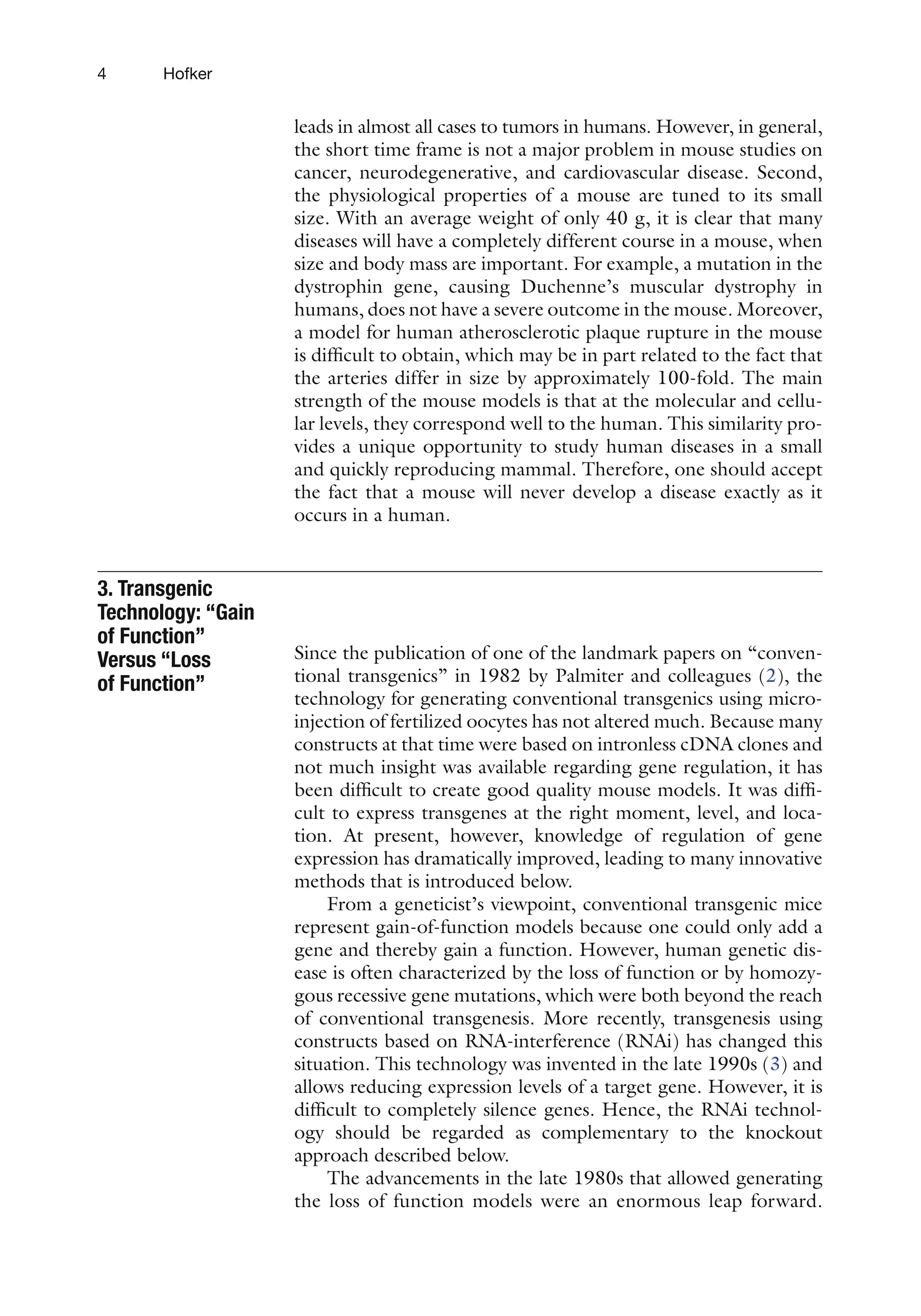 4 Hofker
leads in almost all cases to tumors in humans. However, in general,
the short time frame is not a major problem in mouse studies on
cancer, neurodegenerative, and cardiovascular disease. Second,
the physiological properties of a mouse are tuned to its small
size. With an average weight of only 40 g, it is clear that many
diseases will have a completely different course in a mouse, when
size and body mass are important. For example, a mutation in the
dystrophin gene, causing Duchenne’s muscular dystrophy in
humans, does not have a severe outcome in the mouse. Moreover,
a model for human atherosclerotic plaque rupture in the mouse
is difficult to obtain, which may be in part related to the fact that
the arteries differ in size by approximately 100-fold. The main
strength of the mouse models is that at the molecular and cellu-
lar levels, they correspond well to the human. This similarity pro-
vides a unique opportunity to study human diseases in a small
and quickly reproducing mammal. Therefore, one should accept
the fact that a mouse will never develop a disease exactly as it
occurs in a human.
Since the publication of one of the landmark papers on “conven-
tional transgenics” in 1982 by Palmiter and colleagues (2), the
technology for generating conventional transgenics using micro-
injection of fertilized oocytes has not altered much. Because many
constructs at that time were based on intronless cDNA clones and
not much insight was available regarding gene regulation, it has
been difficult to create good quality mouse models. It was diffi-
cult to express transgenes at the right moment, level, and loca-
tion. At present, however, knowledge of regulation of gene
expression has dramatically improved, leading to many innovative
methods that is introduced below.
From a geneticist’s viewpoint, conventional transgenic mice
represent gain-of-function models because one could only add a
gene and thereby gain a function. However, human genetic dis-
ease is often characterized by the loss of function or by homozy-
gous recessive gene mutations, which were both beyond the reach
of conventional transgenesis. More recently, transgenesis using
constructs based on RNA-interference (RNAi) has changed this
situation. This technology was invented in the late 1990s (3) and
allows reducing expression levels of a target gene. However, it is
difficult to completely silence genes. Hence, the RNAi technol-
ogy should be regarded as complementary to the knockout
approach described below.
The advancements in the late 1980s that allowed generating
the loss of function models were an enormous leap forward.
3. Transgenic
Technology: “Gain
of Function”
Versus “Loss
of Function”
 