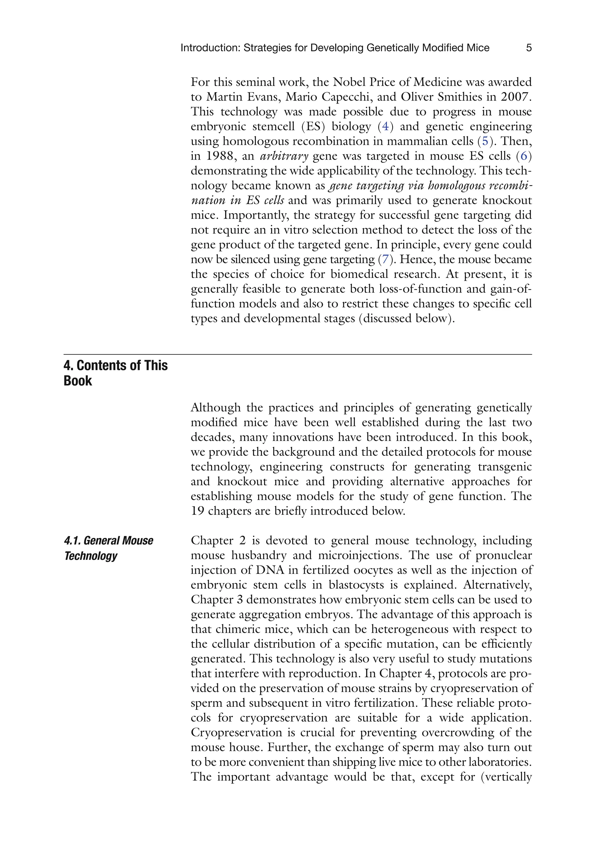 5
Introduction: Strategies for Developing Genetically Modified Mice
For this seminal work, the Nobel Price of Medicine was awarded
to Martin Evans, Mario Capecchi, and Oliver Smithies in 2007.
This technology was made possible due to progress in mouse
embryonic stemcell (ES) biology (4) and genetic engineering
using homologous recombination in mammalian cells (5). Then,
in 1988, an arbitrary gene was targeted in mouse ES cells (6)
demonstrating the wide applicability of the technology. This tech-
nology became known as gene targeting via homologous recombi-
nation in ES cells and was primarily used to generate knockout
mice. Importantly, the strategy for successful gene targeting did
not require an in vitro selection method to detect the loss of the
gene product of the targeted gene. In principle, every gene could
now be silenced using gene targeting (7). Hence, the mouse became
the species of choice for biomedical research. At present, it is
generally feasible to generate both loss-of-function and gain-of-
function models and also to restrict these changes to specific cell
types and developmental stages (discussed below).
Although the practices and principles of generating genetically
modified mice have been well established during the last two
decades, many innovations have been introduced. In this book,
we provide the background and the detailed protocols for mouse
technology, engineering constructs for generating transgenic
and knockout mice and providing alternative approaches for
establishing mouse models for the study of gene function. The
19 chapters are briefly introduced below.
Chapter 2 is devoted to general mouse technology, including
mouse husbandry and microinjections. The use of pronuclear
injection of DNA in fertilized oocytes as well as the injection of
embryonic stem cells in blastocysts is explained. Alternatively,
Chapter 3 demonstrates how embryonic stem cells can be used to
generate aggregation embryos. The advantage of this approach is
that chimeric mice, which can be heterogeneous with respect to
the cellular distribution of a specific mutation, can be efficiently
generated. This technology is also very useful to study mutations
that interfere with reproduction. In Chapter 4, protocols are pro-
vided on the preservation of mouse strains by cryopreservation of
sperm and subsequent in vitro fertilization. These reliable proto-
cols for cryopreservation are suitable for a wide application.
Cryopreservation is crucial for preventing overcrowding of the
mouse house. Further, the exchange of sperm may also turn out
to be more convenient than shipping live mice to other laboratories.
The important advantage would be that, except for (vertically
4. Contents of This
Book
4.1. General Mouse
Technology
 