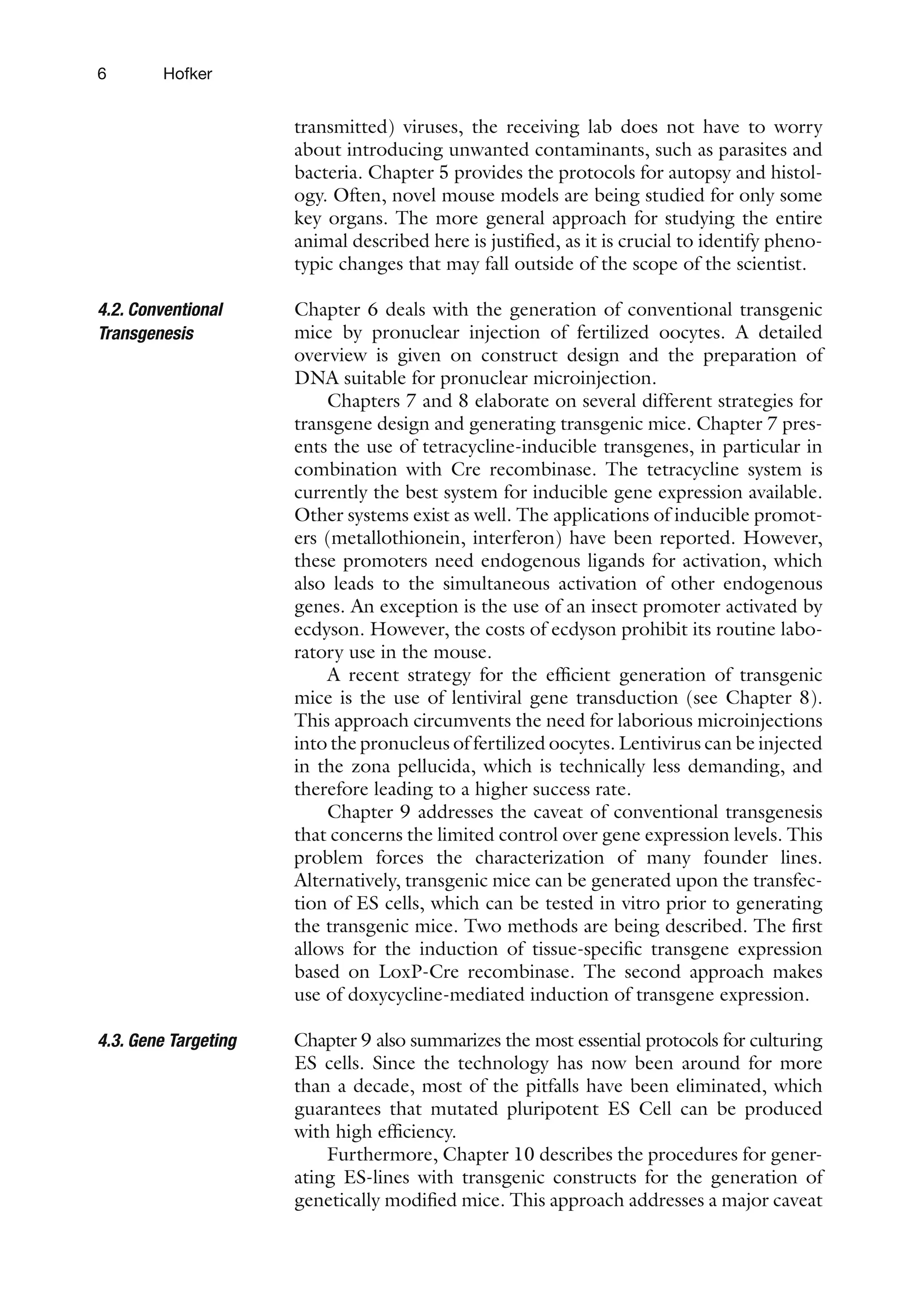 6 Hofker
transmitted) viruses, the receiving lab does not have to worry
about introducing unwanted contaminants, such as parasites and
bacteria. Chapter 5 provides the protocols for autopsy and histol-
ogy. Often, novel mouse models are being studied for only some
key organs. The more general approach for studying the entire
animal described here is justified, as it is crucial to identify pheno-
typic changes that may fall outside of the scope of the scientist.
Chapter 6 deals with the generation of conventional transgenic
mice by pronuclear injection of fertilized oocytes. A detailed
overview is given on construct design and the preparation of
DNA suitable for pronuclear microinjection.
Chapters 7 and 8 elaborate on several different strategies for
transgene design and generating transgenic mice. Chapter 7 pres-
ents the use of tetracycline-inducible transgenes, in particular in
combination with Cre recombinase. The tetracycline system is
currently the best system for inducible gene expression available.
Other systems exist as well. The applications of inducible promot-
ers (metallothionein, interferon) have been reported. However,
these promoters need endogenous ligands for activation, which
also leads to the simultaneous activation of other endogenous
genes. An exception is the use of an insect promoter activated by
ecdyson. However, the costs of ecdyson prohibit its routine labo-
ratory use in the mouse.
A recent strategy for the efficient generation of transgenic
mice is the use of lentiviral gene transduction (see Chapter 8).
This approach circumvents the need for laborious microinjections
into the pronucleus of fertilized oocytes. Lentivirus can be injected
in the zona pellucida, which is technically less demanding, and
therefore leading to a higher success rate.
Chapter 9 addresses the caveat of conventional transgenesis
that concerns the limited control over gene expression levels. This
problem forces the characterization of many founder lines.
Alternatively, transgenic mice can be generated upon the transfec-
tion of ES cells, which can be tested in vitro prior to generating
the transgenic mice. Two methods are being described. The first
allows for the induction of tissue-specific transgene expression
based on LoxP-Cre recombinase. The second approach makes
use of doxycycline-mediated induction of transgene expression.
Chapter 9 also summarizes the most essential protocols for culturing
ES cells. Since the technology has now been around for more
than a decade, most of the pitfalls have been eliminated, which
guarantees that mutated pluripotent ES Cell can be produced
with high efficiency.
Furthermore, Chapter 10 describes the procedures for gener-
ating ES-lines with transgenic constructs for the generation of
genetically modified mice. This approach addresses a major caveat
4.2. Conventional
Transgenesis
4.3. 
Gene Targeting
 