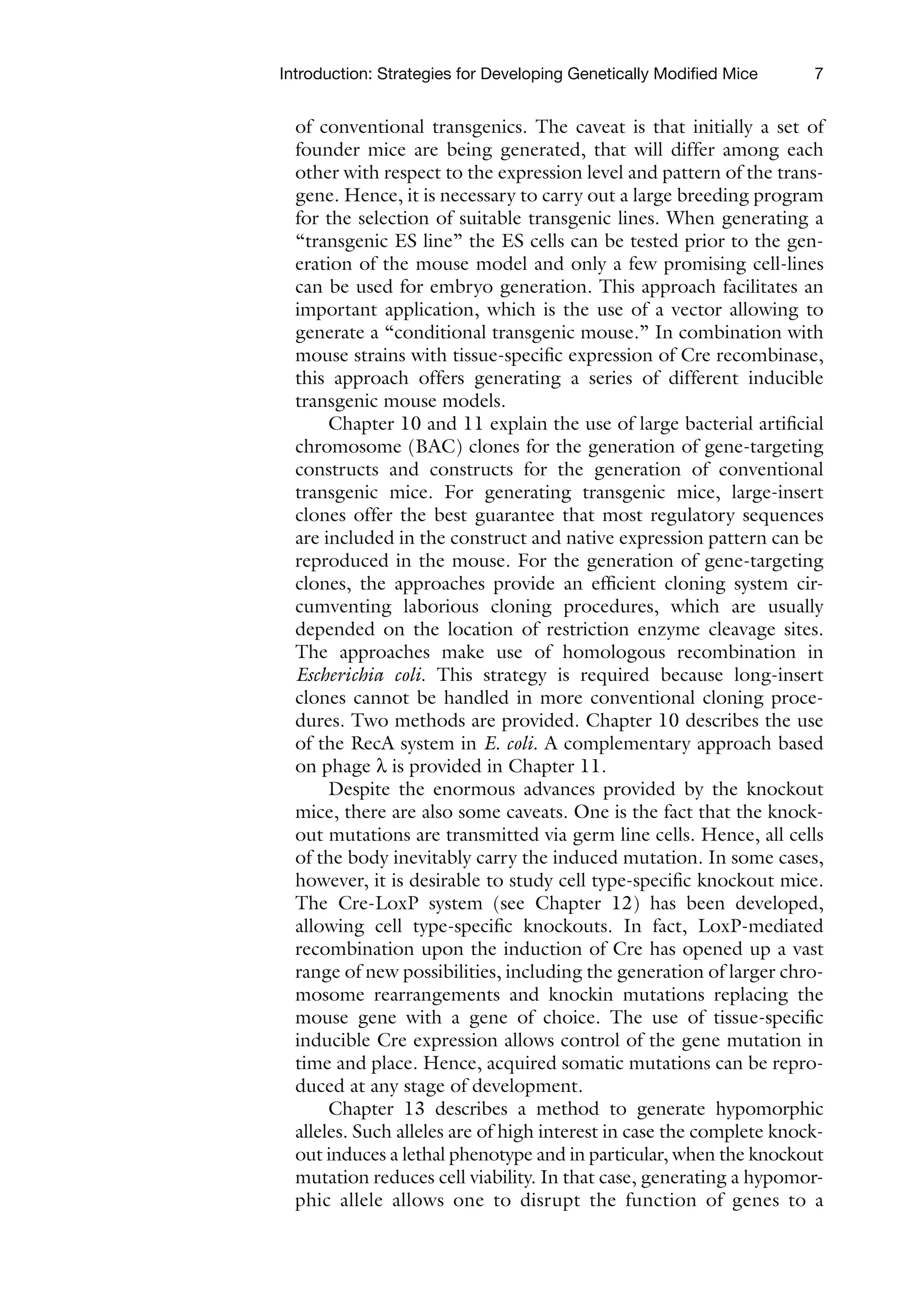 7
Introduction: Strategies for Developing Genetically Modified Mice
of conventional transgenics. The caveat is that initially a set of
founder mice are being generated, that will differ among each
other with respect to the expression level and pattern of the trans-
gene. Hence, it is necessary to carry out a large breeding program
for the selection of suitable transgenic lines. When generating a
“transgenic ES line” the ES cells can be tested prior to the gen-
eration of the mouse model and only a few promising cell-lines
can be used for embryo generation. This approach facilitates an
important application, which is the use of a vector allowing to
generate a “conditional transgenic mouse.” In combination with
mouse strains with tissue-specific expression of Cre recombinase,
this approach offers generating a series of different inducible
transgenic mouse models.
Chapter 10 and 11 explain the use of large bacterial artificial
chromosome (BAC) clones for the generation of gene-targeting
constructs and constructs for the generation of conventional
transgenic mice. For generating transgenic mice, large-insert
clones offer the best guarantee that most regulatory sequences
are included in the construct and native expression pattern can be
reproduced in the mouse. For the generation of gene-targeting
clones, the approaches provide an efficient cloning system cir-
cumventing laborious cloning procedures, which are usually
depended on the location of restriction enzyme cleavage sites.
The approaches make use of homologous recombination in
Escherichia coli. This strategy is required because long-insert
clones cannot be handled in more conventional cloning proce-
dures. Two methods are provided. Chapter 10 describes the use
of the RecA system in E. coli. A complementary approach based
on phage l is provided in Chapter 11.
Despite the enormous advances provided by the knockout
mice, there are also some caveats. One is the fact that the knock-
out mutations are transmitted via germ line cells. Hence, all cells
of the body inevitably carry the induced mutation. In some cases,
however, it is desirable to study cell type-specific knockout mice.
The Cre-LoxP system (see Chapter 12) has been developed,
allowing cell type-specific knockouts. In fact, LoxP-mediated
recombination upon the induction of Cre has opened up a vast
range of new possibilities, including the generation of larger chro-
mosome rearrangements and knockin mutations replacing the
mouse gene with a gene of choice. The use of tissue-specific
inducible Cre expression allows control of the gene mutation in
time and place. Hence, acquired somatic mutations can be repro-
duced at any stage of development.
Chapter 13 describes a method to generate hypomorphic
alleles. Such alleles are of high interest in case the complete knock-
out induces a lethal phenotype and in particular, when the knockout
mutation reduces cell viability. In that case, generating a hypomor-
phic allele allows one to disrupt the function of genes to a
 