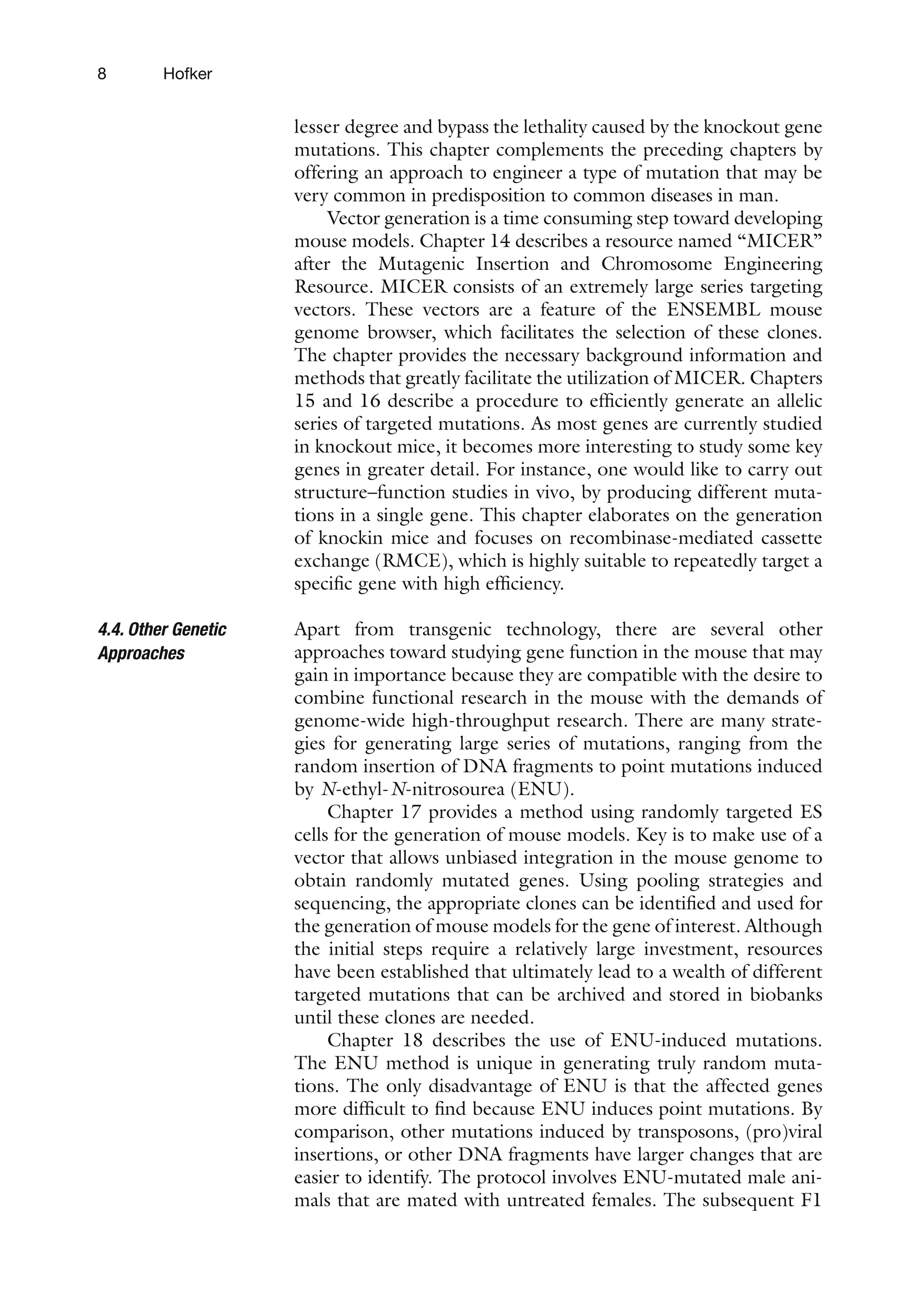8 Hofker
lesser degree and bypass the lethality caused by the knockout gene
mutations. This chapter complements the preceding chapters by
offering an approach to engineer a type of mutation that may be
very common in predisposition to common diseases in man.
Vector generation is a time consuming step toward developing
mouse models. Chapter 14 describes a resource named “MICER”
after the Mutagenic Insertion and Chromosome Engineering
Resource. MICER consists of an extremely large series targeting
vectors. These vectors are a feature of the ENSEMBL mouse
genome browser, which facilitates the selection of these clones.
The chapter provides the necessary background information and
methods that greatly facilitate the utilization of MICER. Chapters
15 and 16 describe a procedure to efficiently generate an allelic
series of targeted mutations. As most genes are currently studied
in knockout mice, it becomes more interesting to study some key
genes in greater detail. For instance, one would like to carry out
structure–function studies in vivo, by producing different muta-
tions in a single gene. This chapter elaborates on the generation
of knockin mice and focuses on recombinase-mediated cassette
exchange (RMCE), which is highly suitable to repeatedly target a
specific gene with high efficiency.
Apart from transgenic technology, there are several other
approaches toward studying gene function in the mouse that may
gain in importance because they are compatible with the desire to
combine functional research in the mouse with the demands of
genome-wide high-throughput research. There are many strate-
gies for generating large series of mutations, ranging from the
random insertion of DNA fragments to point mutations induced
by N-ethyl-N-nitrosourea (ENU).
Chapter 17 provides a method using randomly targeted ES
cells for the generation of mouse models. Key is to make use of a
vector that allows unbiased integration in the mouse genome to
obtain randomly mutated genes. Using pooling strategies and
sequencing, the appropriate clones can be identified and used for
the generation of mouse models for the gene of interest. Although
the initial steps require a relatively large investment, resources
have been established that ultimately lead to a wealth of different
targeted mutations that can be archived and stored in biobanks
until these clones are needed.
Chapter 18 describes the use of ENU-induced mutations.
The ENU method is unique in generating truly random muta-
tions. The only disadvantage of ENU is that the affected genes
more difficult to find because ENU induces point mutations. By
comparison, other mutations induced by transposons, (pro)viral
insertions, or other DNA fragments have larger changes that are
easier to identify. The protocol involves ENU-mutated male ani-
mals that are mated with untreated females. The subsequent F1
4.4. Other Genetic
Approaches
 