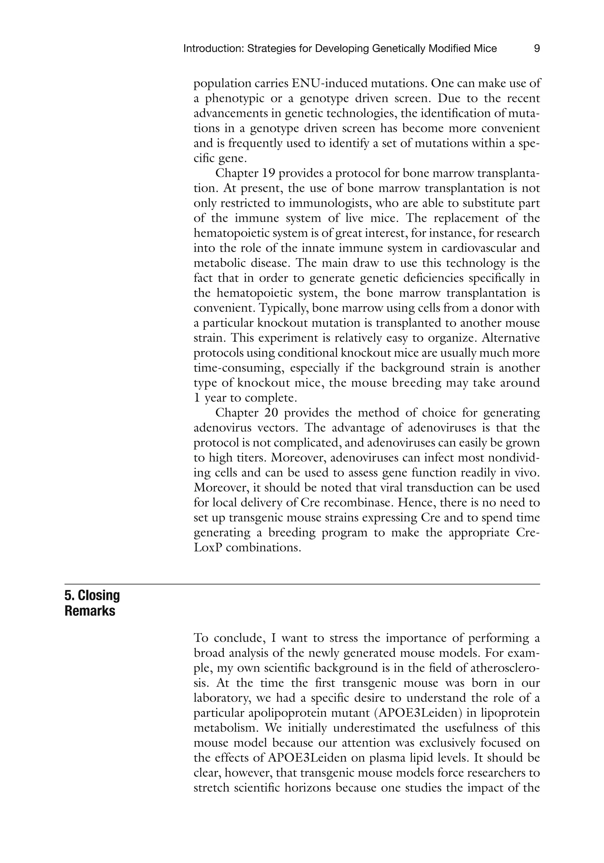 9
Introduction: Strategies for Developing Genetically Modified Mice
population carries ENU-induced mutations. One can make use of
a phenotypic or a genotype driven screen. Due to the recent
advancements in genetic technologies, the identification of muta-
tions in a genotype driven screen has become more convenient
and is frequently used to identify a set of mutations within a spe-
cific gene.
Chapter 19 provides a protocol for bone marrow transplanta-
tion. At present, the use of bone marrow transplantation is not
only restricted to immunologists, who are able to substitute part
of the immune system of live mice. The replacement of the
hematopoietic system is of great interest, for instance, for research
into the role of the innate immune system in cardiovascular and
metabolic disease. The main draw to use this technology is the
fact that in order to generate genetic deficiencies specifically in
the hematopoietic system, the bone marrow transplantation is
convenient. Typically, bone marrow using cells from a donor with
a particular knockout mutation is transplanted to another mouse
strain. This experiment is relatively easy to organize. Alternative
protocols using conditional knockout mice are usually much more
time-consuming, especially if the background strain is another
type of knockout mice, the mouse breeding may take around
1 year to complete.
Chapter 20 provides the method of choice for generating
adenovirus vectors. The advantage of adenoviruses is that the
protocol is not complicated, and adenoviruses can easily be grown
to high titers. Moreover, adenoviruses can infect most nondivid-
ing cells and can be used to assess gene function readily in vivo.
Moreover, it should be noted that viral transduction can be used
for local delivery of Cre recombinase. Hence, there is no need to
set up transgenic mouse strains expressing Cre and to spend time
generating a breeding program to make the appropriate Cre-
LoxP combinations.
To conclude, I want to stress the importance of performing a
broad analysis of the newly generated mouse models. For exam-
ple, my own scientific background is in the field of atherosclero-
sis. At the time the first transgenic mouse was born in our
laboratory, we had a specific desire to understand the role of a
particular apolipoprotein mutant (APOE3Leiden) in lipoprotein
metabolism. We initially underestimated the usefulness of this
mouse model because our attention was exclusively focused on
the effects of APOE3Leiden on plasma lipid levels. It should be
clear, however, that transgenic mouse models force researchers to
stretch scientific horizons because one studies the impact of the
5. Closing
Remarks
 