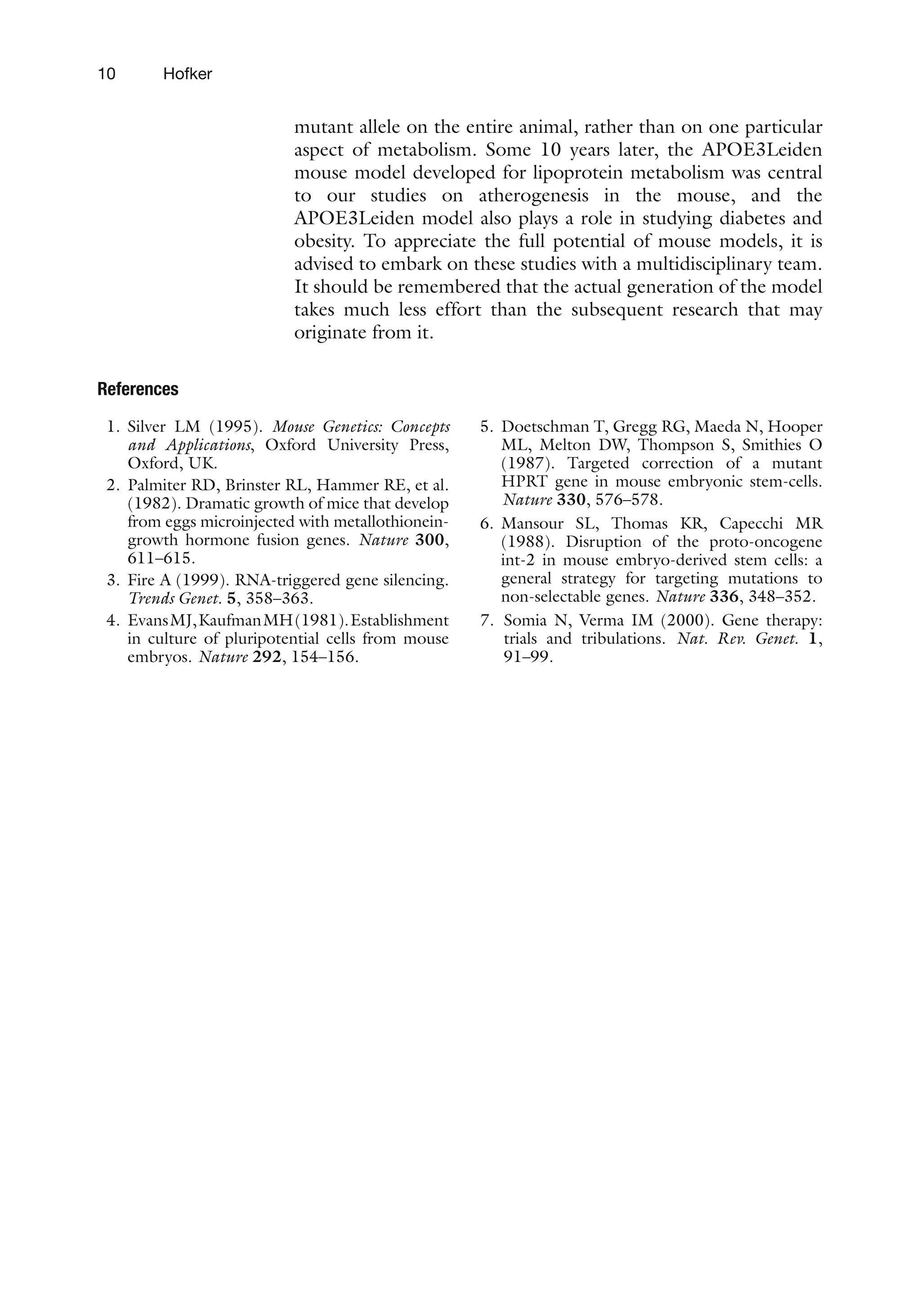 10 Hofker
mutant allele on the entire animal, rather than on one particular
aspect of metabolism. Some 10 years later, the APOE3Leiden
mouse model developed for lipoprotein metabolism was central
to our studies on atherogenesis in the mouse, and the
APOE3Leiden model also plays a role in studying diabetes and
obesity. To appreciate the full potential of mouse models, it is
advised to embark on these studies with a multidisciplinary team.
It should be remembered that the actual generation of the model
takes much less effort than the subsequent research that may
originate from it.
References
1. Silver LM (1995). Mouse Genetics: Concepts
and Applications, Oxford University Press,
Oxford, UK.
2. Palmiter RD, Brinster RL, Hammer RE, et al.
(1982). Dramatic growth of mice that develop
from eggs microinjected with metallothionein-
growth hormone fusion genes. Nature 300,
611–615.
3. Fire A (1999). RNA-triggered gene silencing.
Trends Genet. 5, 358–363.
4. EvansMJ,KaufmanMH(1981).Establishment
in culture of pluripotential cells from mouse
embryos. Nature 292, 154–156.
5. Doetschman T, Gregg RG, Maeda N, Hooper
ML, Melton DW, Thompson S, Smithies O
(1987). Targeted correction of a mutant
HPRT gene in mouse embryonic stem-cells.
Nature 330, 576–578.
6. Mansour SL, Thomas KR, Capecchi MR
(1988). Disruption of the proto-oncogene
int-2 in mouse embryo-derived stem cells: a
general strategy for targeting mutations to
non-selectable genes. Nature 336, 348–352.
7. Somia N, Verma IM (2000). Gene therapy:
trials and tribulations. Nat. Rev. Genet. 1,
91–99.
 