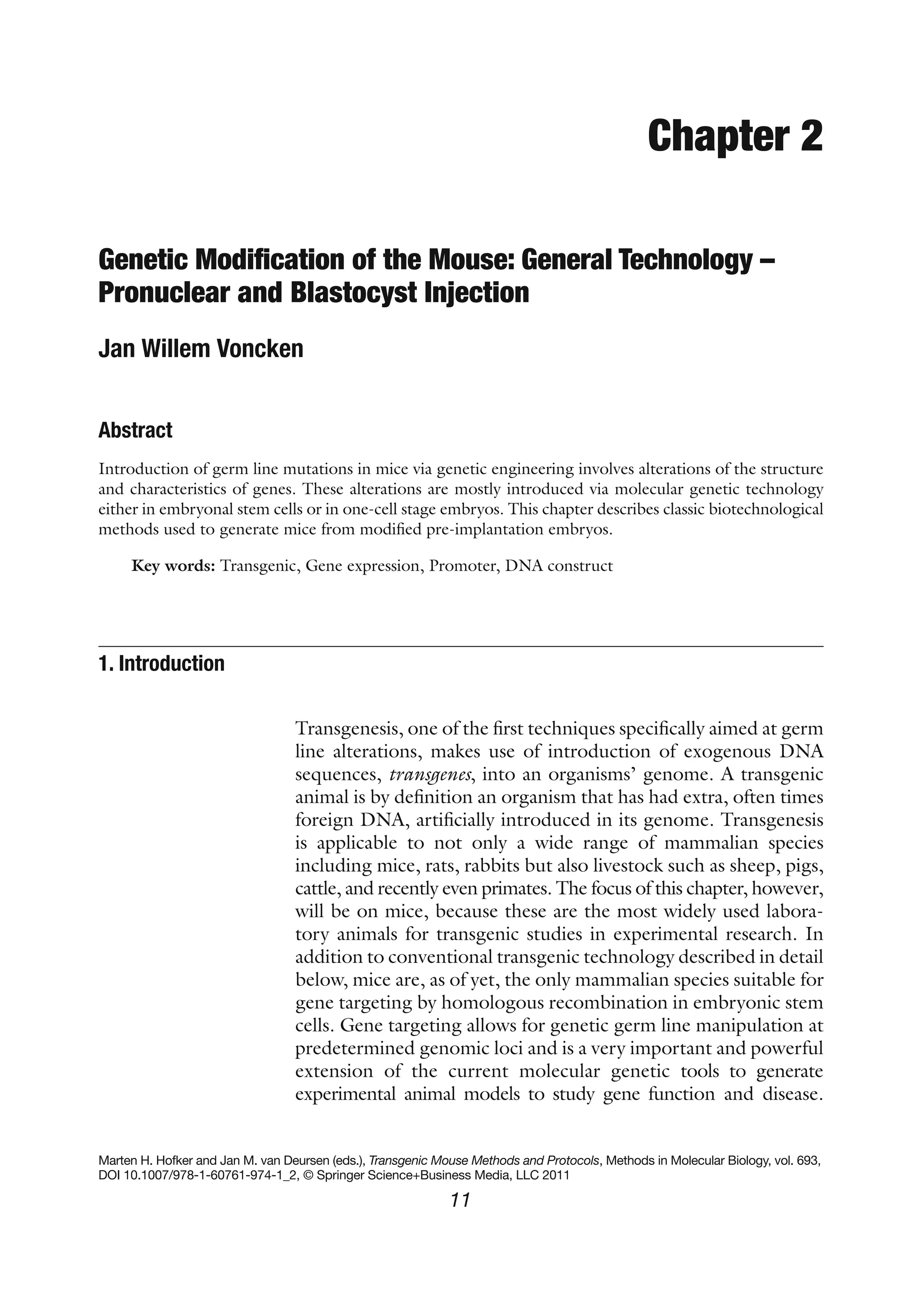 11
Marten H. Hofker and Jan M. van Deursen (eds.), Transgenic Mouse Methods and Protocols, Methods in Molecular Biology, vol. 693,
DOI 10.1007/978-1-60761-974-1_2, © Springer Science+Business Media, LLC 2011
Chapter 2
Genetic Modification of the Mouse: General Technology –
Pronuclear and Blastocyst Injection
Jan Willem Voncken
Abstract
Introduction of germ line mutations in mice via genetic engineering involves alterations of the structure
and characteristics of genes. These alterations are mostly introduced via molecular genetic technology
either in embryonal stem cells or in one-cell stage embryos. This chapter describes classic biotechnological
methods used to generate mice from modified pre-implantation embryos.
Key words: Transgenic, Gene expression, Promoter, DNA construct
Transgenesis, one of the first techniques specifically aimed at germ
line alterations, makes use of introduction of exogenous DNA
sequences, transgenes, into an organisms’ genome. A transgenic
animal is by definition an organism that has had extra, often times
foreign DNA, artificially introduced in its genome. Transgenesis
is applicable to not only a wide range of mammalian species
including mice, rats, rabbits but also livestock such as sheep, pigs,
cattle, and recently even primates. The focus of this chapter, however,
will be on mice, because these are the most widely used labora-
tory animals for transgenic studies in experimental research. In
addition to conventional transgenic technology described in detail
below, mice are, as of yet, the only mammalian species suitable for
gene targeting by homologous recombination in embryonic stem
cells. Gene targeting allows for genetic germ line manipulation at
predetermined genomic loci and is a very important and powerful
extension of the current molecular genetic tools to generate
experimental animal models to study gene function and disease.
1. 
Introduction
 