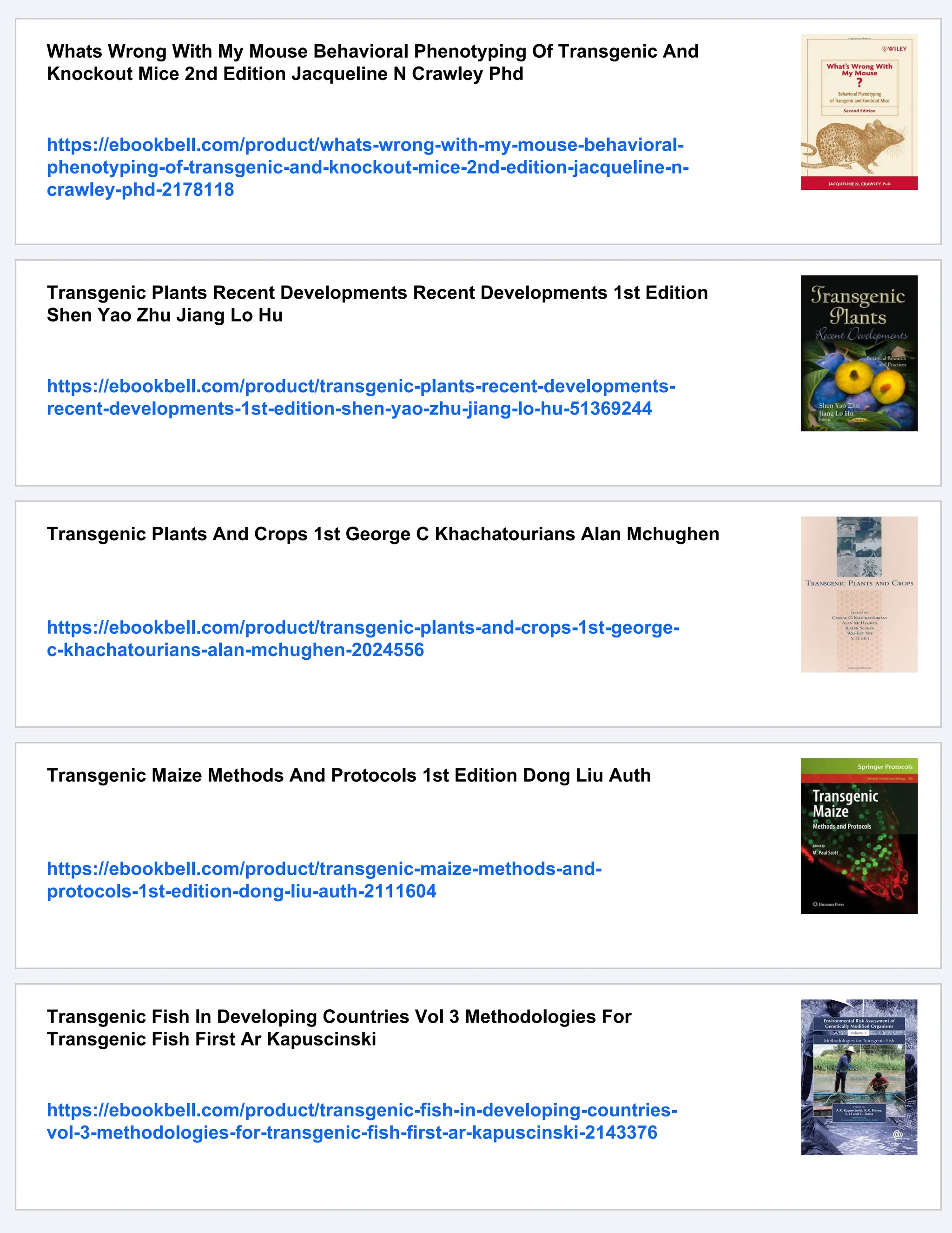 Whats Wrong With My Mouse Behavioral Phenotyping Of Transgenic And
Knockout Mice 2nd Edition Jacqueline N Crawley Phd
https://ebookbell.com/product/whats-wrong-with-my-mouse-behavioral-
phenotyping-of-transgenic-and-knockout-mice-2nd-edition-jacqueline-n-
crawley-phd-2178118
Transgenic Plants Recent Developments Recent Developments 1st Edition
Shen Yao Zhu Jiang Lo Hu
https://ebookbell.com/product/transgenic-plants-recent-developments-
recent-developments-1st-edition-shen-yao-zhu-jiang-lo-hu-51369244
Transgenic Plants And Crops 1st George C Khachatourians Alan Mchughen
https://ebookbell.com/product/transgenic-plants-and-crops-1st-george-
c-khachatourians-alan-mchughen-2024556
Transgenic Maize Methods And Protocols 1st Edition Dong Liu Auth
https://ebookbell.com/product/transgenic-maize-methods-and-
protocols-1st-edition-dong-liu-auth-2111604
Transgenic Fish In Developing Countries Vol 3 Methodologies For
Transgenic Fish First Ar Kapuscinski
https://ebookbell.com/product/transgenic-fish-in-developing-countries-
vol-3-methodologies-for-transgenic-fish-first-ar-kapuscinski-2143376
 