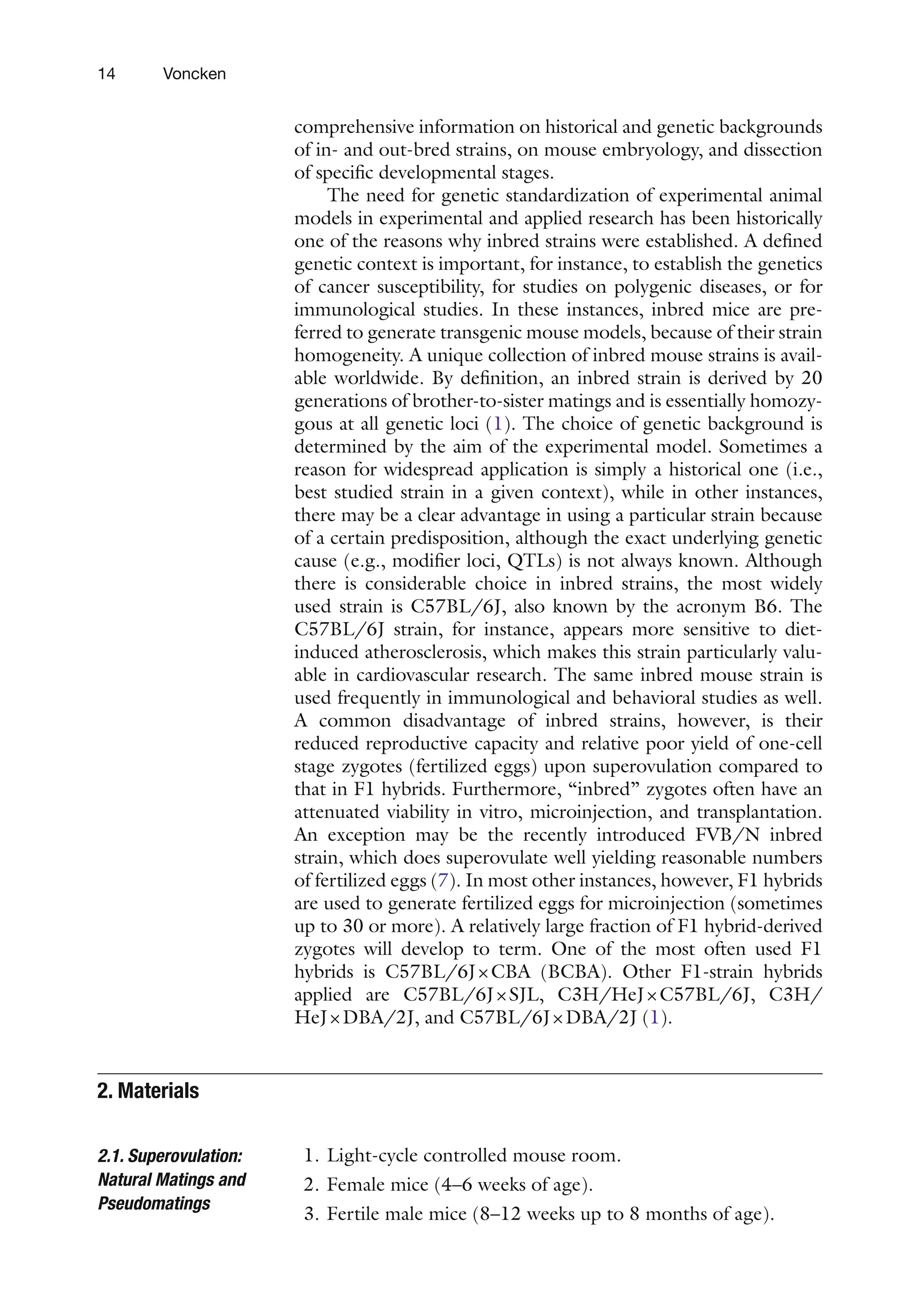 14 Voncken
comprehensive information on historical and genetic backgrounds
of in- and out-bred strains, on mouse embryology, and dissection
of specific developmental stages.
The need for genetic standardization of experimental animal
models in experimental and applied research has been historically
one of the reasons why inbred strains were established. A defined
genetic context is important, for instance, to establish the genetics
of cancer susceptibility, for studies on polygenic diseases, or for
immunological studies. In these instances, inbred mice are pre-
ferred to generate transgenic mouse models, because of their strain
homogeneity. A unique collection of inbred mouse strains is avail-
able worldwide. By definition, an inbred strain is derived by 20
generations of brother-to-sister matings and is essentially homozy-
gous at all genetic loci (1). The choice of genetic background is
determined by the aim of the experimental model. Sometimes a
reason for widespread application is simply a historical one (i.e.,
best studied strain in a given context), while in other instances,
there may be a clear advantage in using a particular strain because
of a certain predisposition, although the exact underlying genetic
cause (e.g., modifier loci, QTLs) is not always known. Although
there is considerable choice in inbred strains, the most widely
used strain is C57BL/6J, also known by the acronym B6. The
C57BL/6J strain, for instance, appears more sensitive to diet-
induced atherosclerosis, which makes this strain particularly valu-
able in cardiovascular research. The same inbred mouse strain is
used frequently in immunological and behavioral studies as well.
A common disadvantage of inbred strains, however, is their
reduced reproductive capacity and relative poor yield of one-cell
stage zygotes (fertilized eggs) upon superovulation compared to
that in F1 hybrids. Furthermore, “inbred” zygotes often have an
attenuated viability in vitro, microinjection, and transplantation.
An exception may be the recently introduced FVB/N inbred
strain, which does superovulate well yielding reasonable numbers
of fertilized eggs (7). In most other instances, however, F1 hybrids
are used to generate fertilized eggs for microinjection (sometimes
up to 30 or more). A relatively large fraction of F1 hybrid-derived
zygotes will develop to term. One of the most often used F1
hybrids is C57BL/6J×CBA (BCBA). Other F1-strain hybrids
applied are C57BL/6J×SJL, C3H/HeJ×C57BL/6J, C3H/
HeJ×DBA/2J, and C57BL/6J×DBA/2J (1).
1. Light-cycle controlled mouse room.
2. Female mice (4–6 weeks of age).
3. Fertile male mice (8–12 weeks up to 8 months of age).
2. 
Materials
2.1. Superovulation:
Natural Matings and
Pseudomatings
 