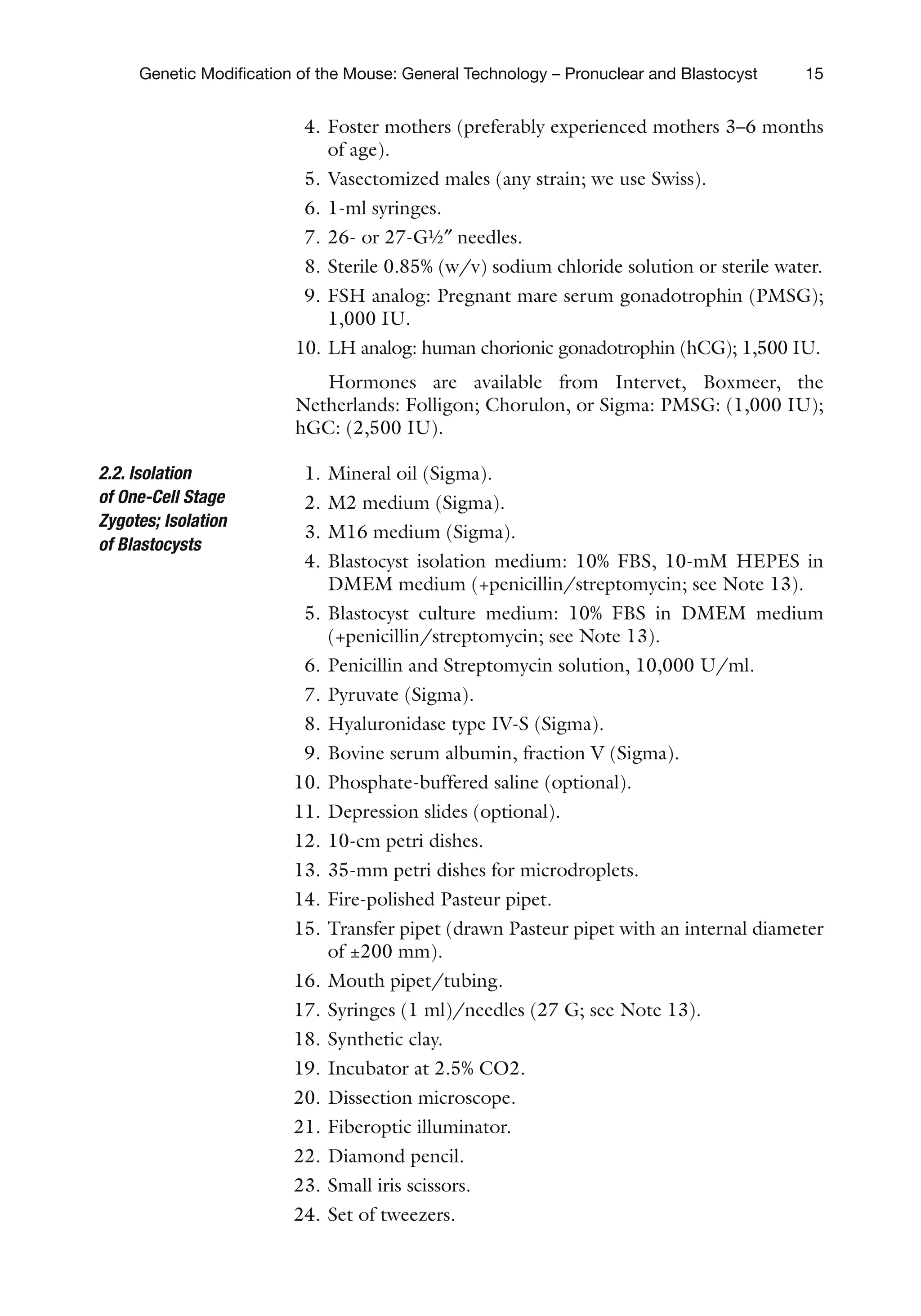 15
Genetic Modification of the Mouse: General Technology – Pronuclear and Blastocyst
4. Foster mothers (preferably experienced mothers 3–6 months
of age).
5. Vasectomized males (any strain; we use Swiss).
6. 1-ml syringes.
7. 26- or 27-G½″ needles.
8. Sterile 0.85% (w/v) sodium chloride solution or sterile water.
9. FSH analog: Pregnant mare serum gonadotrophin (PMSG);
1,000 IU.
10. LH analog: human chorionic gonadotrophin (hCG); 1,500 IU.
Hormones are available from Intervet, Boxmeer, the
Netherlands: Folligon; Chorulon, or Sigma: PMSG: (1,000 IU);
hGC: (2,500 IU).
1. Mineral oil (Sigma).
2. M2 medium (Sigma).
3. M16 medium (Sigma).
4. Blastocyst isolation medium: 10% FBS, 10-mM HEPES in
DMEM medium (+penicillin/streptomycin; see Note 13).
5. Blastocyst culture medium: 10% FBS in DMEM medium
(+penicillin/streptomycin; see Note 13).
6. Penicillin and Streptomycin solution, 10,000 U/ml.
7. Pyruvate (Sigma).
8. Hyaluronidase type IV-S (Sigma).
9. Bovine serum albumin, fraction V (Sigma).
10. Phosphate-buffered saline (optional).
11. Depression slides (optional).
12. 10-cm petri dishes.
13. 35-mm petri dishes for microdroplets.
14. Fire-polished Pasteur pipet.
15. Transfer pipet (drawn Pasteur pipet with an internal diameter
of ±200 mm).
16. Mouth pipet/tubing.
17. Syringes (1 ml)/needles (27 G; see Note 13).
18. Synthetic clay.
19. Incubator at 2.5% CO2.
20. Dissection microscope.
21. Fiberoptic illuminator.
22. Diamond pencil.
23. Small iris scissors.
24. Set of tweezers.
2.2. Isolation
of One-Cell Stage
Zygotes; Isolation
of Blastocysts
 