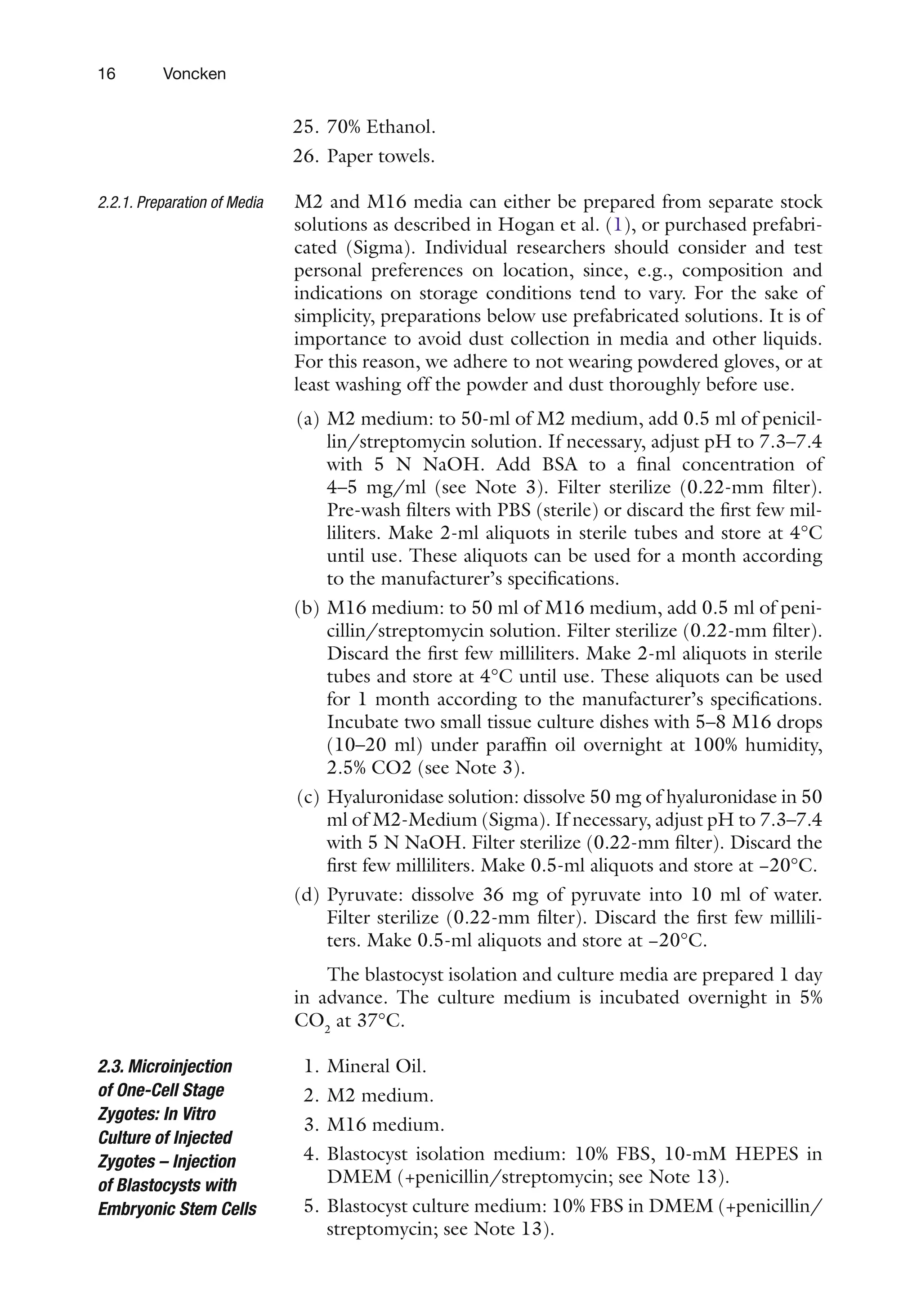 16 Voncken
25. 70% Ethanol.
26. Paper towels.
M2 and M16 media can either be prepared from separate stock
solutions as described in Hogan et al. (1), or purchased prefabri-
cated (Sigma). Individual researchers should consider and test
personal preferences on location, since, e.g., composition and
indications on storage conditions tend to vary. For the sake of
simplicity, preparations below use prefabricated solutions. It is of
importance to avoid dust collection in media and other liquids.
For this reason, we adhere to not wearing powdered gloves, or at
least washing off the powder and dust thoroughly before use.
(a) M2 medium: to 50-ml of M2 medium, add 0.5 ml of penicil-
lin/streptomycin solution. If necessary, adjust pH to 7.3–7.4
with 5 N NaOH. Add BSA to a final concentration of
4–5 mg/ml (see Note 3). Filter sterilize (0.22-mm filter).
Pre-wash filters with PBS (sterile) or discard the first few mil-
liliters. Make 2-ml aliquots in sterile tubes and store at 4°C
until use. These aliquots can be used for a month according
to the manufacturer’s specifications.
(b) M16 medium: to 50 ml of M16 medium, add 0.5 ml of peni-
cillin/streptomycin solution. Filter sterilize (0.22-mm filter).
Discard the first few milliliters. Make 2-ml aliquots in sterile
tubes and store at 4°C until use. These aliquots can be used
for 1 month according to the manufacturer’s specifications.
Incubate two small tissue culture dishes with 5–8 M16 drops
(10–20 ml) under paraffin oil overnight at 100% humidity,
2.5% CO2 (see Note 3).
(c) Hyaluronidase solution: dissolve 50 mg of hyaluronidase in 50
ml of M2-Medium (Sigma). If necessary, adjust pH to 7.3–7.4
with 5 N NaOH. Filter sterilize (0.22-mm filter). Discard the
first few milliliters. Make 0.5-ml aliquots and store at −20°C.
(d) Pyruvate: dissolve 36 mg of pyruvate into 10 ml of water.
Filter sterilize (0.22-mm filter). Discard the first few millili-
ters. Make 0.5-ml aliquots and store at −20°C.
The blastocyst isolation and culture media are prepared 1 day
in advance. The culture medium is incubated overnight in 5%
CO2
at 37°C.
1. Mineral Oil.
2. M2 medium.
3. M16 medium.
4. Blastocyst isolation medium: 10% FBS, 10-mM HEPES in
DMEM (+penicillin/streptomycin; see Note 13).
5. Blastocyst culture medium: 10% FBS in DMEM (+penicillin/
streptomycin; see Note 13).
2.2.1. Preparation of Media
2.3. Microinjection
of One-Cell Stage
Zygotes: In Vitro
Culture of Injected
Zygotes – Injection
of Blastocysts with
Embryonic Stem Cells
 