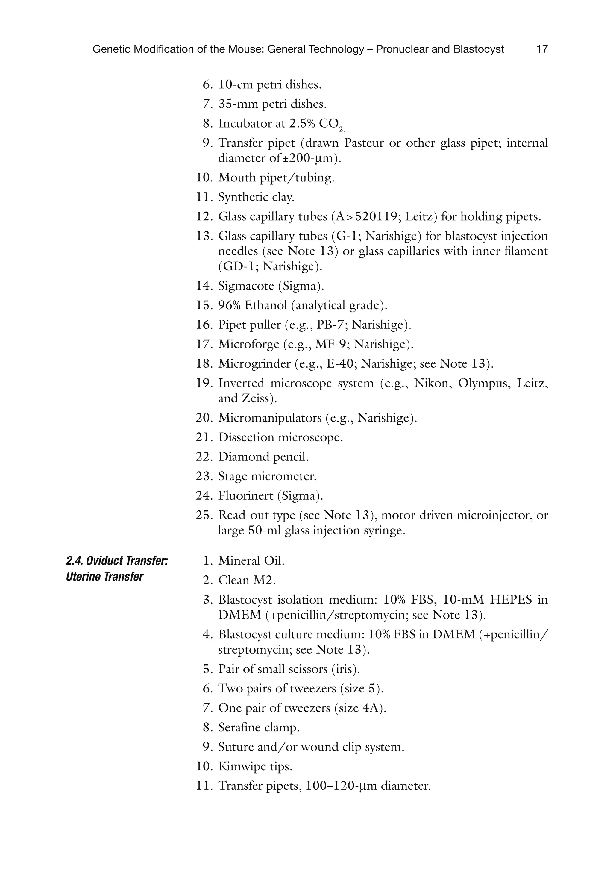 17
Genetic Modification of the Mouse: General Technology – Pronuclear and Blastocyst
6. 10-cm petri dishes.
7. 35-mm petri dishes.
8. Incubator at 2.5% CO2.
9. Transfer pipet (drawn Pasteur or other glass pipet; internal
diameter of±200-mm).
10. Mouth pipet/tubing.
11. Synthetic clay.
12. Glass capillary tubes (A520119; Leitz) for holding pipets.
13. Glass capillary tubes (G-1; Narishige) for blastocyst injection
needles (see Note 13) or glass capillaries with inner filament
(GD-1; Narishige).
14. Sigmacote (Sigma).
15. 96% Ethanol (analytical grade).
16. Pipet puller (e.g., PB-7; Narishige).
17. Microforge (e.g., MF-9; Narishige).
18. Microgrinder (e.g., E-40; Narishige; see Note 13).
19. Inverted microscope system (e.g., Nikon, Olympus, Leitz,
and Zeiss).
20. Micromanipulators (e.g., Narishige).
21. Dissection microscope.
22. Diamond pencil.
23. Stage micrometer.
24. Fluorinert (Sigma).
25. Read-out type (see Note 13), motor-driven microinjector, or
large 50-ml glass injection syringe.
1. Mineral Oil.
2. Clean M2.
3. Blastocyst isolation medium: 10% FBS, 10-mM HEPES in
DMEM (+penicillin/streptomycin; see Note 13).
4. Blastocyst culture medium: 10% FBS in DMEM (+penicillin/
streptomycin; see Note 13).
5. Pair of small scissors (iris).
6. Two pairs of tweezers (size 5).
7. One pair of tweezers (size 4A).
8. Serafine clamp.
9. Suture and/or wound clip system.
10. Kimwipe tips.
11. Transfer pipets, 100–120-mm diameter.
2.4. Oviduct Transfer:
Uterine Transfer
 