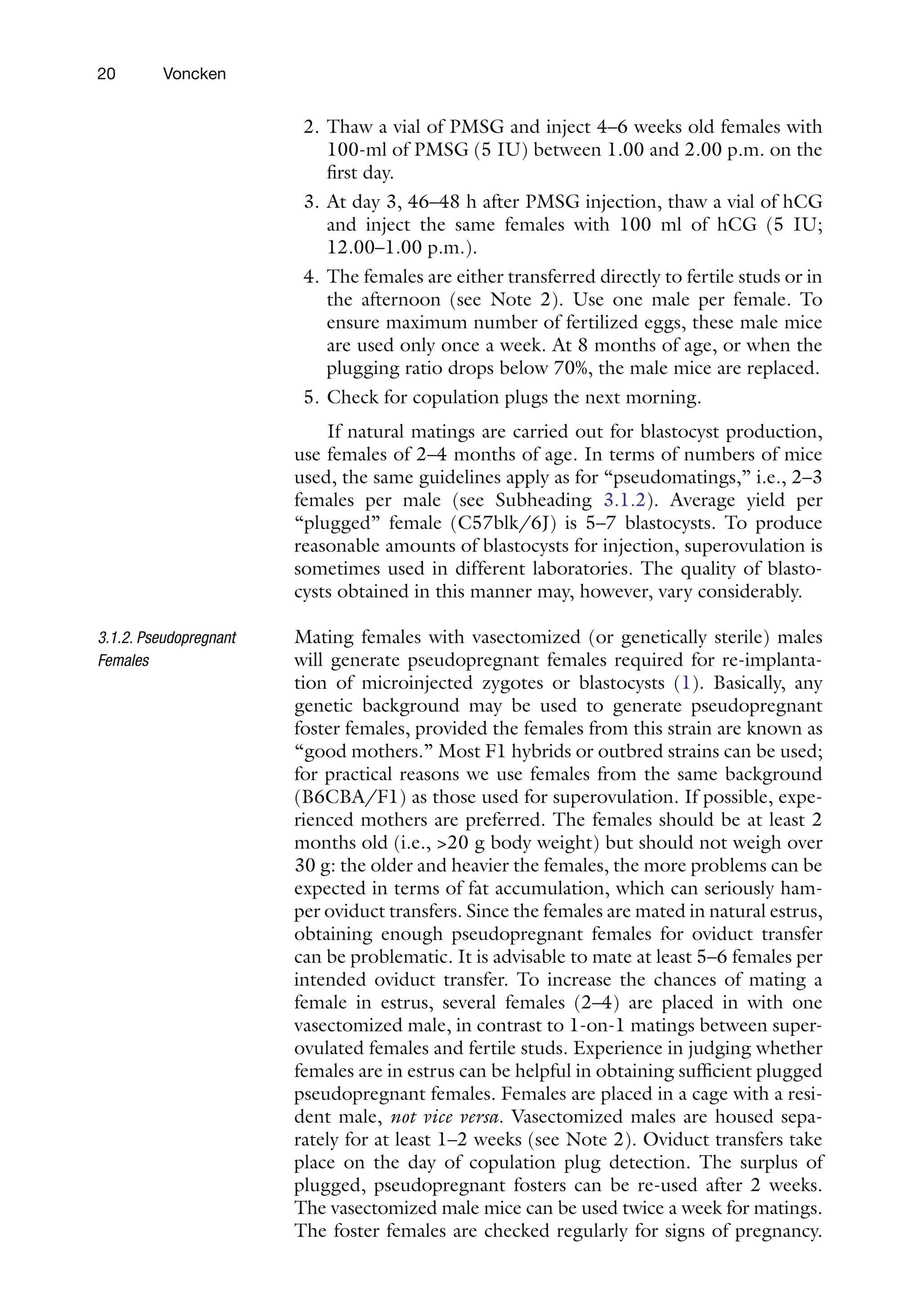 20 Voncken
2. Thaw a vial of PMSG and inject 4–6 weeks old females with
100-ml of PMSG (5 IU) between 1.00 and 2.00 p.m. on the
first day.
3. At day 3, 46–48 h after PMSG injection, thaw a vial of hCG
and inject the same females with 100 ml of hCG (5 IU;
12.00–1.00 p.m.).
4. The females are either transferred directly to fertile studs or in
the afternoon (see Note 2). Use one male per female. To
ensure maximum number of fertilized eggs, these male mice
are used only once a week. At 8 months of age, or when the
plugging ratio drops below 70%, the male mice are replaced.
5. Check for copulation plugs the next morning.
If natural matings are carried out for blastocyst production,
use females of 2–4 months of age. In terms of numbers of mice
used, the same guidelines apply as for “pseudomatings,” i.e., 2–3
females per male (see Subheading 3.1.2). Average yield per
“plugged” female (C57blk/6J) is 5–7 blastocysts. To produce
reasonable amounts of blastocysts for injection, superovulation is
sometimes used in different laboratories. The quality of blasto-
cysts obtained in this manner may, however, vary considerably.
Mating females with vasectomized (or genetically sterile) males
will generate pseudopregnant females required for re-implanta-
tion of microinjected zygotes or blastocysts (1). Basically, any
genetic background may be used to generate pseudopregnant
foster females, provided the females from this strain are known as
“good mothers.” Most F1 hybrids or outbred strains can be used;
for practical reasons we use females from the same background
(B6CBA/F1) as those used for superovulation. If possible, expe-
rienced mothers are preferred. The females should be at least 2
months old (i.e., 20 g body weight) but should not weigh over
30 g: the older and heavier the females, the more problems can be
expected in terms of fat accumulation, which can seriously ham-
per oviduct transfers. Since the females are mated in natural estrus,
obtaining enough pseudopregnant females for oviduct transfer
can be problematic. It is advisable to mate at least 5–6 females per
intended oviduct transfer. To increase the chances of mating a
female in estrus, several females (2–4) are placed in with one
vasectomized male, in contrast to 1-on-1 matings between super-
ovulated females and fertile studs. Experience in judging whether
females are in estrus can be helpful in obtaining sufficient plugged
pseudopregnant females. Females are placed in a cage with a resi-
dent male, not vice versa. Vasectomized males are housed sepa-
rately for at least 1–2 weeks (see Note 2). Oviduct transfers take
place on the day of copulation plug detection. The surplus of
plugged, pseudopregnant fosters can be re-used after 2 weeks.
The vasectomized male mice can be used twice a week for matings.
The foster females are checked regularly for signs of pregnancy.
3.1.2. Pseudopregnant
Females
 