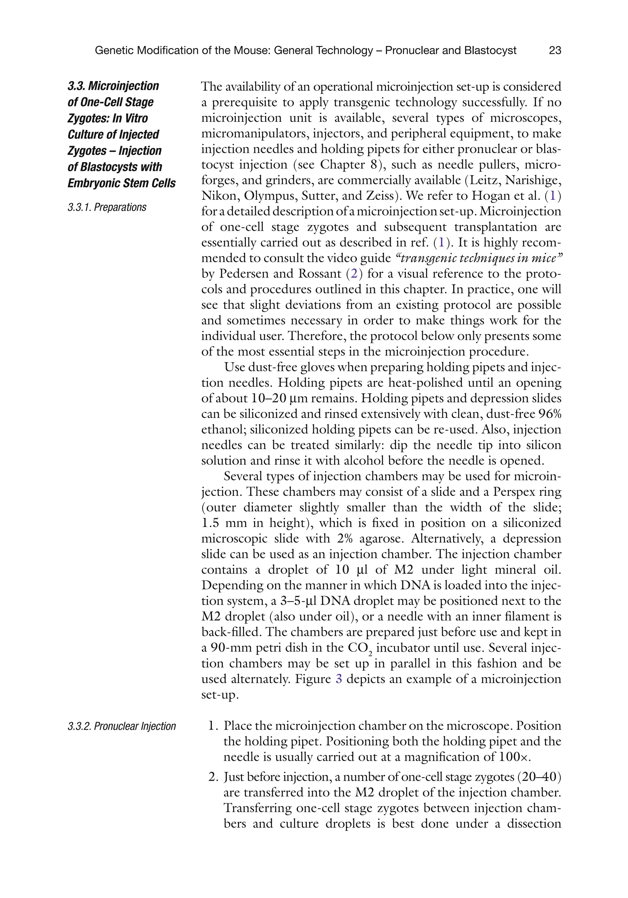 23
Genetic Modification of the Mouse: General Technology – Pronuclear and Blastocyst
The availability of an operational microinjection set-up is considered
a prerequisite to apply transgenic technology successfully. If no
microinjection unit is available, several types of microscopes,
micromanipulators, injectors, and peripheral equipment, to make
injection needles and holding pipets for either pronuclear or blas-
tocyst injection (see Chapter 8), such as needle pullers, micro-
forges, and grinders, are commercially available (Leitz, Narishige,
Nikon, Olympus, Sutter, and Zeiss). We refer to Hogan et al. (1)
foradetaileddescriptionofamicroinjectionset-up.Microinjection
of one-cell stage zygotes and subsequent transplantation are
essentially carried out as described in ref. (1). It is highly recom-
mended to consult the video guide “transgenic techniques in mice”
by Pedersen and Rossant (2) for a visual reference to the proto-
cols and procedures outlined in this chapter. In practice, one will
see that slight deviations from an existing protocol are possible
and sometimes necessary in order to make things work for the
individual user. Therefore, the protocol below only presents some
of the most essential steps in the microinjection procedure.
Use dust-free gloves when preparing holding pipets and injec-
tion needles. Holding pipets are heat-polished until an opening
of about 10–20 mm remains. Holding pipets and depression slides
can be siliconized and rinsed extensively with clean, dust-free 96%
ethanol; siliconized holding pipets can be re-used. Also, injection
needles can be treated similarly: dip the needle tip into silicon
solution and rinse it with alcohol before the needle is opened.
Several types of injection chambers may be used for microin-
jection. These chambers may consist of a slide and a Perspex ring
(outer diameter slightly smaller than the width of the slide;
1.5 mm in height), which is fixed in position on a siliconized
microscopic slide with 2% agarose. Alternatively, a depression
slide can be used as an injection chamber. The injection chamber
contains a droplet of 10 ml of M2 under light mineral oil.
Depending on the manner in which DNA is loaded into the injec-
tion system, a 3–5-ml DNA droplet may be positioned next to the
M2 droplet (also under oil), or a needle with an inner filament is
back-filled. The chambers are prepared just before use and kept in
a 90-mm petri dish in the CO2
incubator until use. Several injec-
tion chambers may be set up in parallel in this fashion and be
used alternately. Figure 3 depicts an example of a microinjection
set-up.
1. Place the microinjection chamber on the microscope. Position
the holding pipet. Positioning both the holding pipet and the
needle is usually carried out at a magnification of 100×.
2. Just before injection, a number of one-cell stage zygotes (20–40)
are transferred into the M2 droplet of the injection chamber.
Transferring one-cell stage zygotes between injection cham-
bers and culture droplets is best done under a dissection
3.3. Microinjection
of One-Cell Stage
Zygotes: In Vitro
Culture of Injected
Zygotes – Injection
of Blastocysts with
Embryonic Stem Cells
3.3.1. Preparations
3.3.2. Pronuclear Injection
 