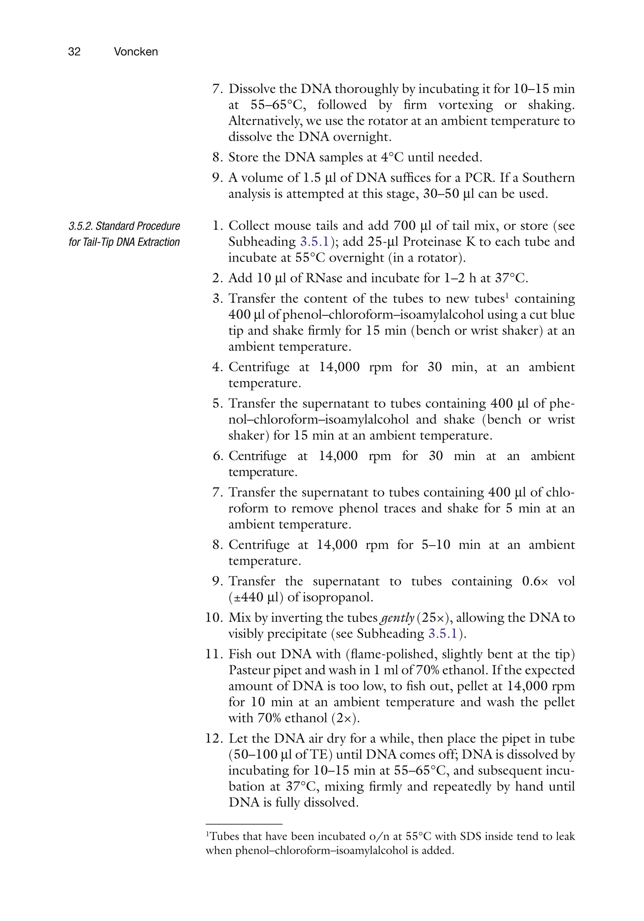 32 Voncken
7. Dissolve the DNA thoroughly by incubating it for 10–15 min
at 55–65°C, followed by firm vortexing or shaking.
Alternatively, we use the rotator at an ambient temperature to
dissolve the DNA overnight.
8. Store the DNA samples at 4°C until needed.
9. A volume of 1.5 ml of DNA suffices for a PCR. If a Southern
analysis is attempted at this stage, 30–50 ml can be used.
1. Collect mouse tails and add 700 ml of tail mix, or store (see
Subheading 3.5.1); add 25-ml Proteinase K to each tube and
incubate at 55°C overnight (in a rotator).
2. Add 10 ml of RNase and incubate for 1–2 h at 37°C.
3. Transfer the content of the tubes to new tubes1
containing
400 ml of phenol–chloroform–isoamylalcohol using a cut blue
tip and shake firmly for 15 min (bench or wrist shaker) at an
ambient temperature.
4. Centrifuge at 14,000 rpm for 30 min, at an ambient
temperature.
5. Transfer the supernatant to tubes containing 400 ml of phe-
nol–chloroform–isoamylalcohol and shake (bench or wrist
shaker) for 15 min at an ambient temperature.
6. Centrifuge at 14,000 rpm for 30 min at an ambient
temperature.
7. Transfer the supernatant to tubes containing 400 ml of chlo-
roform to remove phenol traces and shake for 5 min at an
ambient temperature.
8. Centrifuge at 14,000 rpm for 5–10 min at an ambient
temperature.
9. Transfer the supernatant to tubes containing 0.6× vol
(±440 ml) of isopropanol.
10. Mix by inverting the tubes gently (25×), allowing the DNA to
visibly precipitate (see Subheading 3.5.1).
11. Fish out DNA with (flame-polished, slightly bent at the tip)
Pasteur pipet and wash in 1 ml of 70% ethanol. If the expected
amount of DNA is too low, to fish out, pellet at 14,000 rpm
for 10 min at an ambient temperature and wash the pellet
with 70% ethanol (2×).
12. Let the DNA air dry for a while, then place the pipet in tube
(50–100 ml of TE) until DNA comes off; DNA is dissolved by
incubating for 10–15 min at 55–65°C, and subsequent incu-
bation at 37°C, mixing firmly and repeatedly by hand until
DNA is fully dissolved.
3.5.2. Standard Procedure
for Tail-Tip DNA Extraction
1
Tubes that have been incubated o/n at 55°C with SDS inside tend to leak
when phenol–chloroform–isoamylalcohol is added.
 