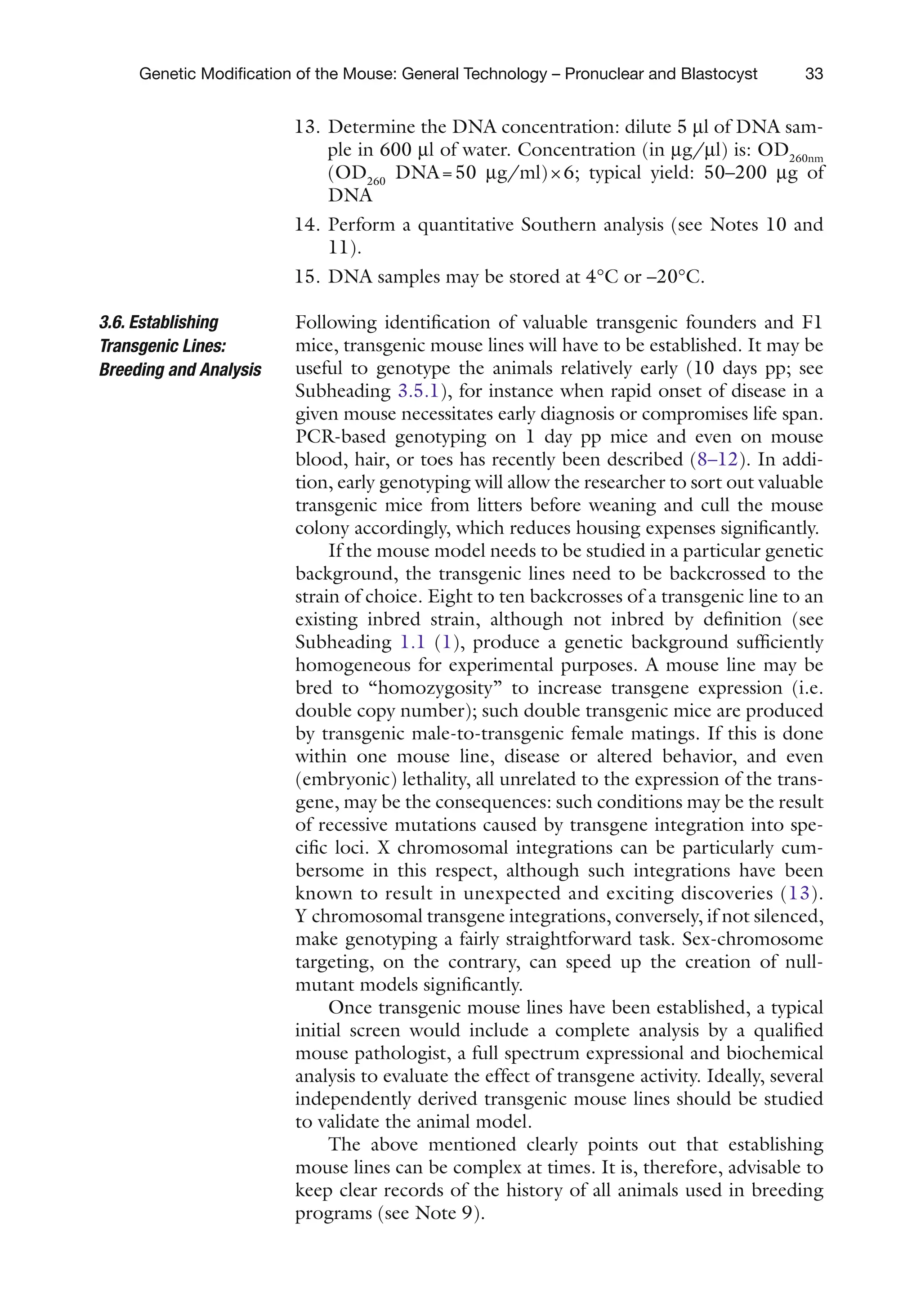 33
Genetic Modification of the Mouse: General Technology – Pronuclear and Blastocyst
13. Determine the DNA concentration: dilute 5 ml of DNA sam-
ple in 600 ml of water. Concentration (in mg/ml) is: OD260nm
(OD260
DNA=50 mg/ml)×6; typical yield: 50–200 mg of
DNA
14. Perform a quantitative Southern analysis (see Notes 10 and
11).
15. DNA samples may be stored at 4°C or –20°C.
Following identification of valuable transgenic founders and F1
mice, transgenic mouse lines will have to be established. It may be
useful to genotype the animals relatively early (10 days pp; see
Subheading 3.5.1), for instance when rapid onset of disease in a
given mouse necessitates early diagnosis or compromises life span.
PCR-based genotyping on 1 day pp mice and even on mouse
blood, hair, or toes has recently been described (8–12). In addi-
tion, early genotyping will allow the researcher to sort out valuable
transgenic mice from litters before weaning and cull the mouse
colony accordingly, which reduces housing expenses significantly.
If the mouse model needs to be studied in a particular genetic
background, the transgenic lines need to be backcrossed to the
strain of choice. Eight to ten backcrosses of a transgenic line to an
existing inbred strain, although not inbred by definition (see
Subheading 1.1 (1), produce a genetic background sufficiently
homogeneous for experimental purposes. A mouse line may be
bred to “homozygosity” to increase transgene expression (i.e.
double copy number); such double transgenic mice are produced
by transgenic male-to-transgenic female matings. If this is done
within one mouse line, disease or altered behavior, and even
(embryonic) lethality, all unrelated to the expression of the trans-
gene, may be the consequences: such conditions may be the result
of recessive mutations caused by transgene integration into spe-
cific loci. X chromosomal integrations can be particularly cum-
bersome in this respect, although such integrations have been
known to result in unexpected and exciting discoveries (13).
Y chromosomal transgene integrations, conversely, if not silenced,
make genotyping a fairly straightforward task. Sex-chromosome
targeting, on the contrary, can speed up the creation of null-
mutant models significantly.
Once transgenic mouse lines have been established, a typical
initial screen would include a complete analysis by a qualified
mouse pathologist, a full spectrum expressional and biochemical
analysis to evaluate the effect of transgene activity. Ideally, several
independently derived transgenic mouse lines should be studied
to validate the animal model.
The above mentioned clearly points out that establishing
mouse lines can be complex at times. It is, therefore, advisable to
keep clear records of the history of all animals used in breeding
programs (see Note 9).
3.6. Establishing
Transgenic Lines:
Breeding and Analysis
 