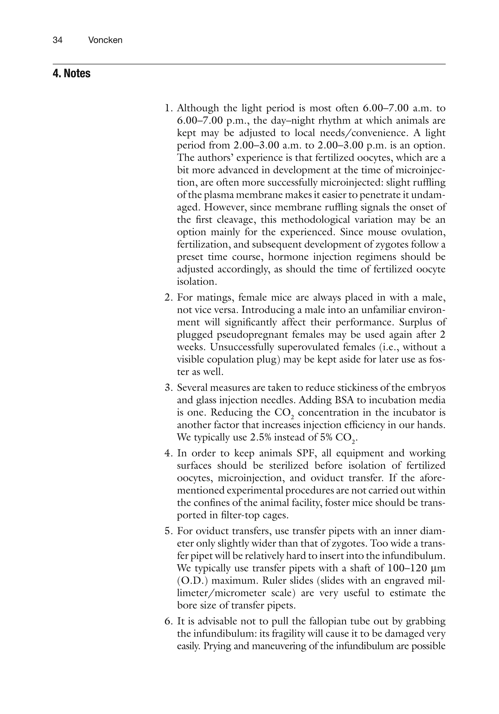 34 Voncken
1. Although the light period is most often 6.00–7.00 a.m. to
6.00–7.00 p.m., the day–night rhythm at which animals are
kept may be adjusted to local needs/convenience. A light
period from 2.00–3.00 a.m. to 2.00–3.00 p.m. is an option.
The authors’ experience is that fertilized oocytes, which are a
bit more advanced in development at the time of microinjec-
tion, are often more successfully microinjected: slight ruffling
of the plasma membrane makes it easier to penetrate it undam-
aged. However, since membrane ruffling signals the onset of
the first cleavage, this methodological variation may be an
option mainly for the experienced. Since mouse ovulation,
fertilization, and subsequent development of zygotes follow a
preset time course, hormone injection regimens should be
adjusted accordingly, as should the time of fertilized oocyte
isolation.
2. For matings, female mice are always placed in with a male,
not vice versa. Introducing a male into an unfamiliar environ-
ment will significantly affect their performance. Surplus of
plugged pseudopregnant females may be used again after 2
weeks. Unsuccessfully superovulated females (i.e., without a
visible copulation plug) may be kept aside for later use as fos-
ter as well.
3. Several measures are taken to reduce stickiness of the embryos
and glass injection needles. Adding BSA to incubation media
is one. Reducing the CO2
concentration in the incubator is
another factor that increases injection efficiency in our hands.
We typically use 2.5% instead of 5% CO2
.
4. In order to keep animals SPF, all equipment and working
surfaces should be sterilized before isolation of fertilized
oocytes, microinjection, and oviduct transfer. If the afore-
mentioned experimental procedures are not carried out within
the confines of the animal facility, foster mice should be trans-
ported in filter-top cages.
5. For oviduct transfers, use transfer pipets with an inner diam-
eter only slightly wider than that of zygotes. Too wide a trans-
fer pipet will be relatively hard to insert into the infundibulum.
We typically use transfer pipets with a shaft of 100–120 mm
(O.D.) maximum. Ruler slides (slides with an engraved mil-
limeter/micrometer scale) are very useful to estimate the
bore size of transfer pipets.
6. It is advisable not to pull the fallopian tube out by grabbing
the infundibulum: its fragility will cause it to be damaged very
easily. Prying and maneuvering of the infundibulum are possible
4. 
Notes
 