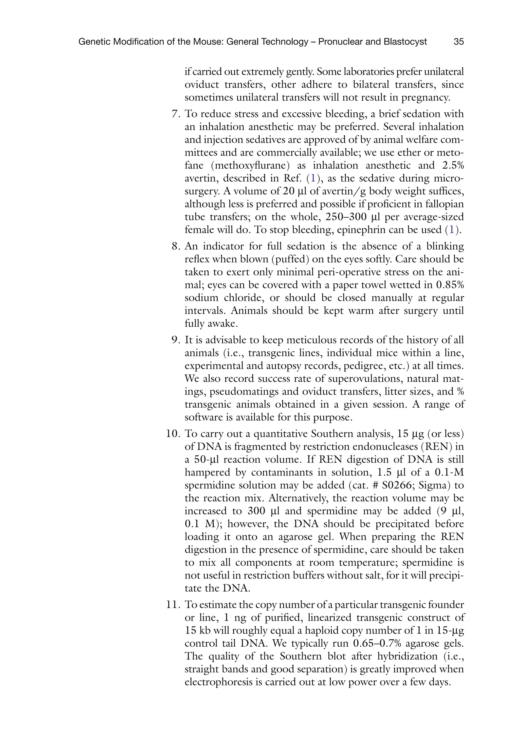 35
Genetic Modification of the Mouse: General Technology – Pronuclear and Blastocyst
if carried out extremely gently. Some laboratories prefer unilateral
oviduct transfers, other adhere to bilateral transfers, since
sometimes unilateral transfers will not result in pregnancy.
7. To reduce stress and excessive bleeding, a brief sedation with
an inhalation anesthetic may be preferred. Several inhalation
and injection sedatives are approved of by animal welfare com-
mittees and are commercially available; we use ether or meto-
fane (methoxyflurane) as inhalation anesthetic and 2.5%
avertin, described in Ref. (1), as the sedative during micro-
surgery. A volume of 20 ml of avertin/g body weight suffices,
although less is preferred and possible if proficient in fallopian
tube transfers; on the whole, 250–300 ml per average-sized
female will do. To stop bleeding, epinephrin can be used (1).
8. An indicator for full sedation is the absence of a blinking
reflex when blown (puffed) on the eyes softly. Care should be
taken to exert only minimal peri-operative stress on the ani-
mal; eyes can be covered with a paper towel wetted in 0.85%
sodium chloride, or should be closed manually at regular
intervals. Animals should be kept warm after surgery until
fully awake.
9. It is advisable to keep meticulous records of the history of all
animals (i.e., transgenic lines, individual mice within a line,
experimental and autopsy records, pedigree, etc.) at all times.
We also record success rate of superovulations, natural mat-
ings, pseudomatings and oviduct transfers, litter sizes, and %
transgenic animals obtained in a given session. A range of
software is available for this purpose.
10. To carry out a quantitative Southern analysis, 15 mg (or less)
of DNA is fragmented by restriction endonucleases (REN) in
a 50-ml reaction volume. If REN digestion of DNA is still
hampered by contaminants in solution, 1.5 ml of a 0.1-M
spermidine solution may be added (cat. # S0266; Sigma) to
the reaction mix. Alternatively, the reaction volume may be
increased to 300 ml and spermidine may be added (9 ml,
0.1 M); however, the DNA should be precipitated before
loading it onto an agarose gel. When preparing the REN
digestion in the presence of spermidine, care should be taken
to mix all components at room temperature; spermidine is
not useful in restriction buffers without salt, for it will precipi-
tate the DNA.
11. To estimate the copy number of a particular transgenic founder
or line, 1 ng of purified, linearized transgenic construct of
15 kb will roughly equal a haploid copy number of 1 in 15-mg
control tail DNA. We typically run 0.65–0.7% agarose gels.
The quality of the Southern blot after hybridization (i.e.,
straight bands and good separation) is greatly improved when
electrophoresis is carried out at low power over a few days.
 