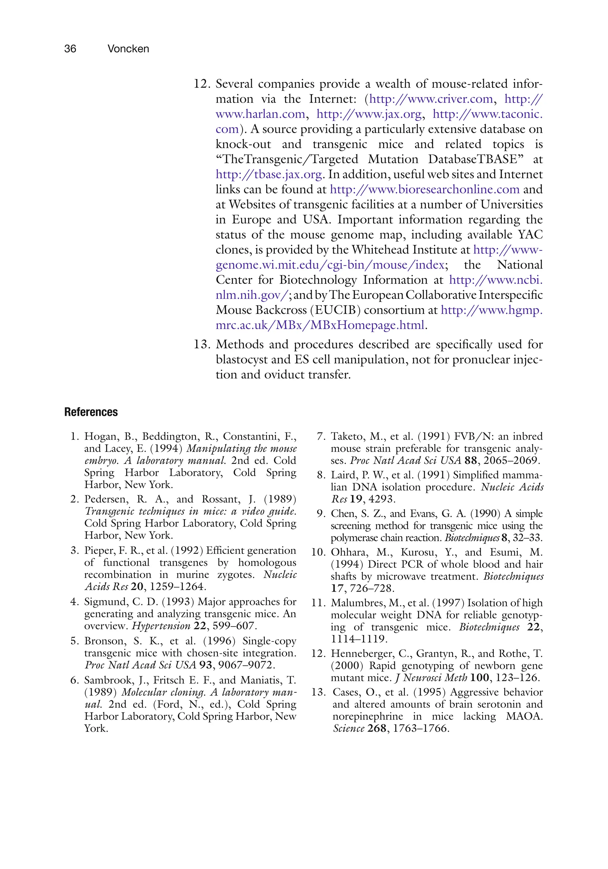 36 Voncken
12. Several companies provide a wealth of mouse-related infor-
mation via the Internet: (http:/
/www.criver.com, http:/
/
www.harlan.com, http:/
/www.jax.org, http:/
/www.taconic.
com). A source providing a particularly extensive database on
knock-out and transgenic mice and related topics is
“TheTransgenic/Targeted Mutation DatabaseTBASE” at
http:/
/tbase.jax.org. In addition, useful web sites and Internet
links can be found at http:/
/www.bioresearchonline.com and
at Websites of transgenic facilities at a number of Universities
in Europe and USA. Important information regarding the
status of the mouse genome map, including available YAC
clones, is provided by the Whitehead Institute at http:/
/www-
genome.wi.mit.edu/cgi-bin/mouse/index; the National
Center for Biotechnology Information at http:/
/www.ncbi.
nlm.nih.gov/;andbyTheEuropeanCollaborativeInterspecific
Mouse Backcross (EUCIB) consortium at http:/
/www.hgmp.
mrc.ac.uk/MBx/MBxHomepage.html.
13. Methods and procedures described are specifically used for
blastocyst and ES cell manipulation, not for pronuclear injec-
tion and oviduct transfer.
References
1. Hogan, B., Beddington, R., Constantini, F.,
and Lacey, E. (1994) Manipulating the mouse
embryo. A laboratory manual. 2nd ed. Cold
Spring Harbor Laboratory, Cold Spring
Harbor, New York.
2. Pedersen, R. A., and Rossant, J. (1989)
Transgenic techniques in mice: a video guide.
Cold Spring Harbor Laboratory, Cold Spring
Harbor, New York.
3. Pieper, F. R., et al. (1992) Efficient generation
of functional transgenes by homologous
recombination in murine zygotes. Nucleic
Acids Res 20, 1259–1264.
4. Sigmund, C. D. (1993) Major approaches for
generating and analyzing transgenic mice. An
overview. Hypertension 22, 599–607.
5. Bronson, S. K., et al. (1996) Single-copy
transgenic mice with chosen-site integration.
Proc Natl Acad Sci USA 93, 9067–9072.
6. Sambrook, J., Fritsch E. F., and Maniatis, T.
(1989) Molecular cloning. A laboratory man-
ual. 2nd ed. (Ford, N., ed.), Cold Spring
Harbor Laboratory, Cold Spring Harbor, New
York.
7. Taketo, M., et al. (1991) FVB/N: an inbred
mouse strain preferable for transgenic analy-
ses. Proc Natl Acad Sci USA 88, 2065–2069.
8. Laird, P. W., et al. (1991) Simplified mamma-
lian DNA isolation procedure. Nucleic Acids
Res 19, 4293.
9. Chen, S. Z., and Evans, G. A. (1990) A simple
screening method for transgenic mice using the
polymerase chain reaction. Biotechniques 8, 32–33.
10. Ohhara, M., Kurosu, Y., and Esumi, M.
(1994) Direct PCR of whole blood and hair
shafts by microwave treatment. Biotechniques
17, 726–728.
11. Malumbres, M., et al. (1997) Isolation of high
molecular weight DNA for reliable genotyp-
ing of transgenic mice. Biotechniques 22,
1114–1119.
12. Henneberger, C., Grantyn, R., and Rothe, T.
(2000) Rapid genotyping of newborn gene
mutant mice. J Neurosci Meth 100, 123–126.
13. Cases, O., et al. (1995) Aggressive behavior
and altered amounts of brain serotonin and
norepinephrine in mice lacking MAOA.
Science 268, 1763–1766.
 