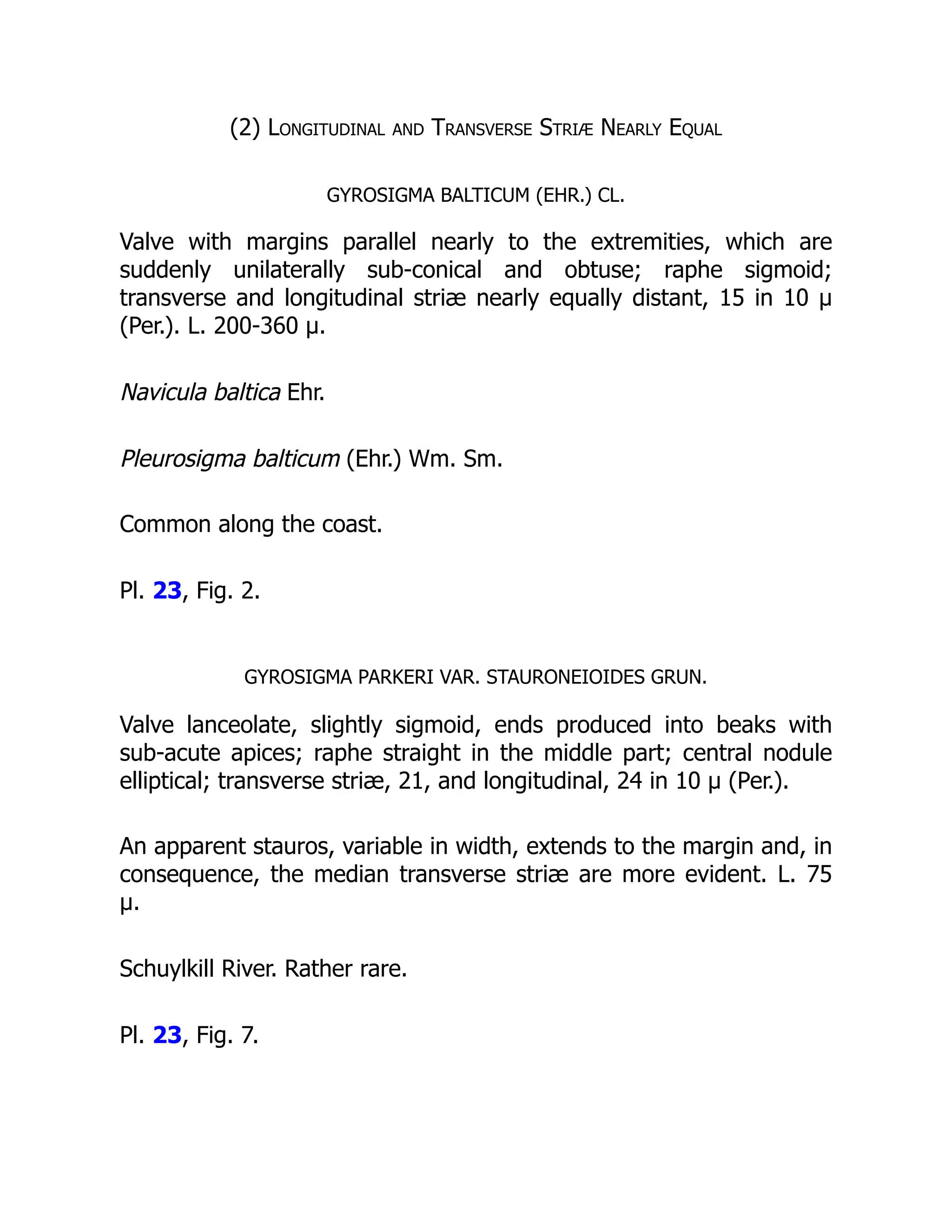 (2) Longitudinal and Transverse Striæ Nearly Equal
GYROSIGMA BALTICUM (EHR.) CL.
Valve with margins parallel nearly to the extremities, which are
suddenly unilaterally sub-conical and obtuse; raphe sigmoid;
transverse and longitudinal striæ nearly equally distant, 15 in 10 µ
(Per.). L. 200-360 µ.
Navicula baltica Ehr.
Pleurosigma balticum (Ehr.) Wm. Sm.
Common along the coast.
Pl. 23, Fig. 2.
GYROSIGMA PARKERI VAR. STAURONEIOIDES GRUN.
Valve lanceolate, slightly sigmoid, ends produced into beaks with
sub-acute apices; raphe straight in the middle part; central nodule
elliptical; transverse striæ, 21, and longitudinal, 24 in 10 µ (Per.).
An apparent stauros, variable in width, extends to the margin and, in
consequence, the median transverse striæ are more evident. L. 75
µ.
Schuylkill River. Rather rare.
Pl. 23, Fig. 7.
 
