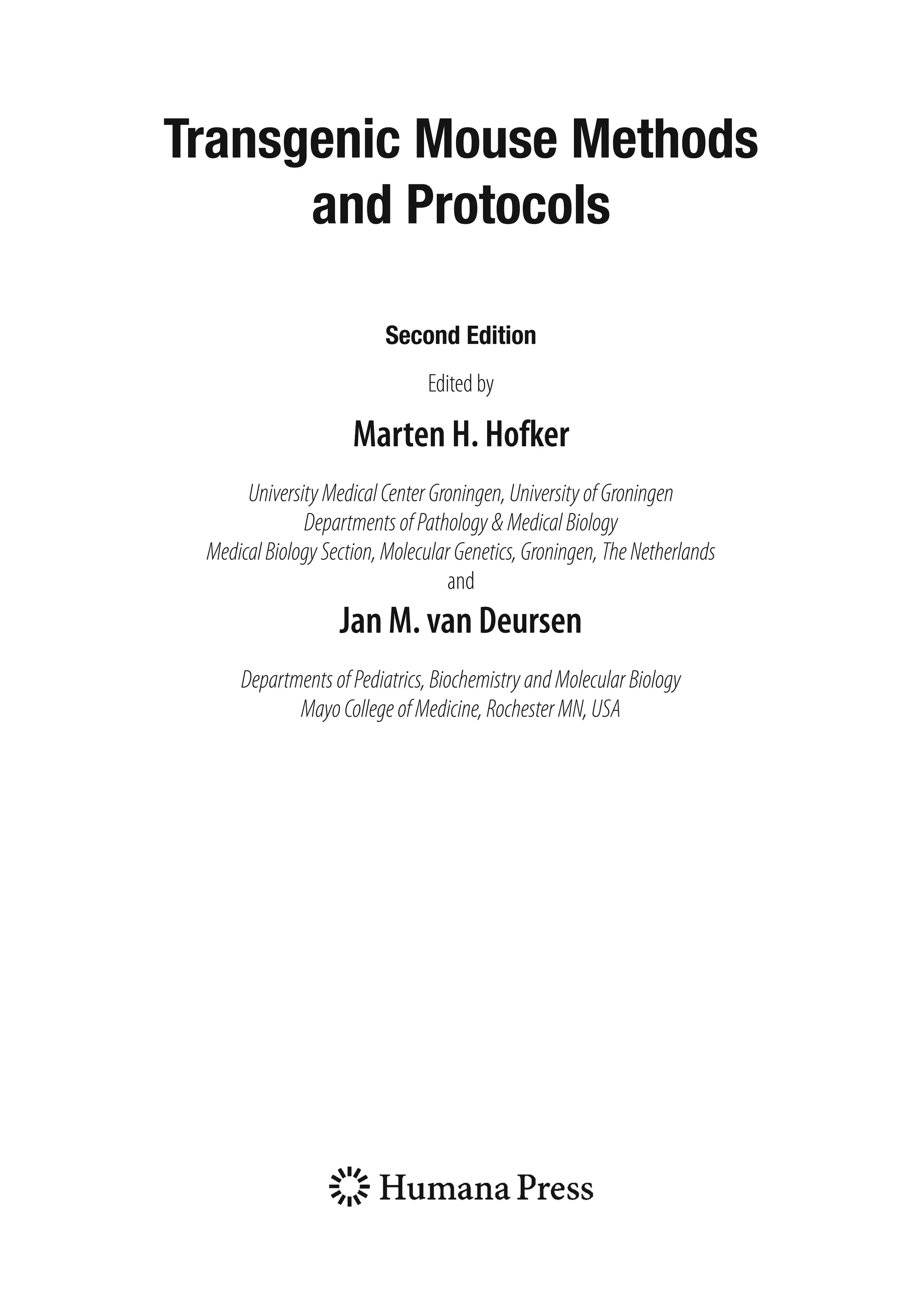Transgenic Mouse Methods
and Protocols
Second Edition
Edited by
Marten H. Hofker
UniversityMedicalCenterGroningen,UniversityofGroningen
DepartmentsofPathology&MedicalBiology
MedicalBiologySection,MolecularGenetics,Groningen,TheNetherlands
and
Jan M. van Deursen
DepartmentsofPediatrics,BiochemistryandMolecularBiology
MayoCollegeofMedicine,RochesterMN,USA
 