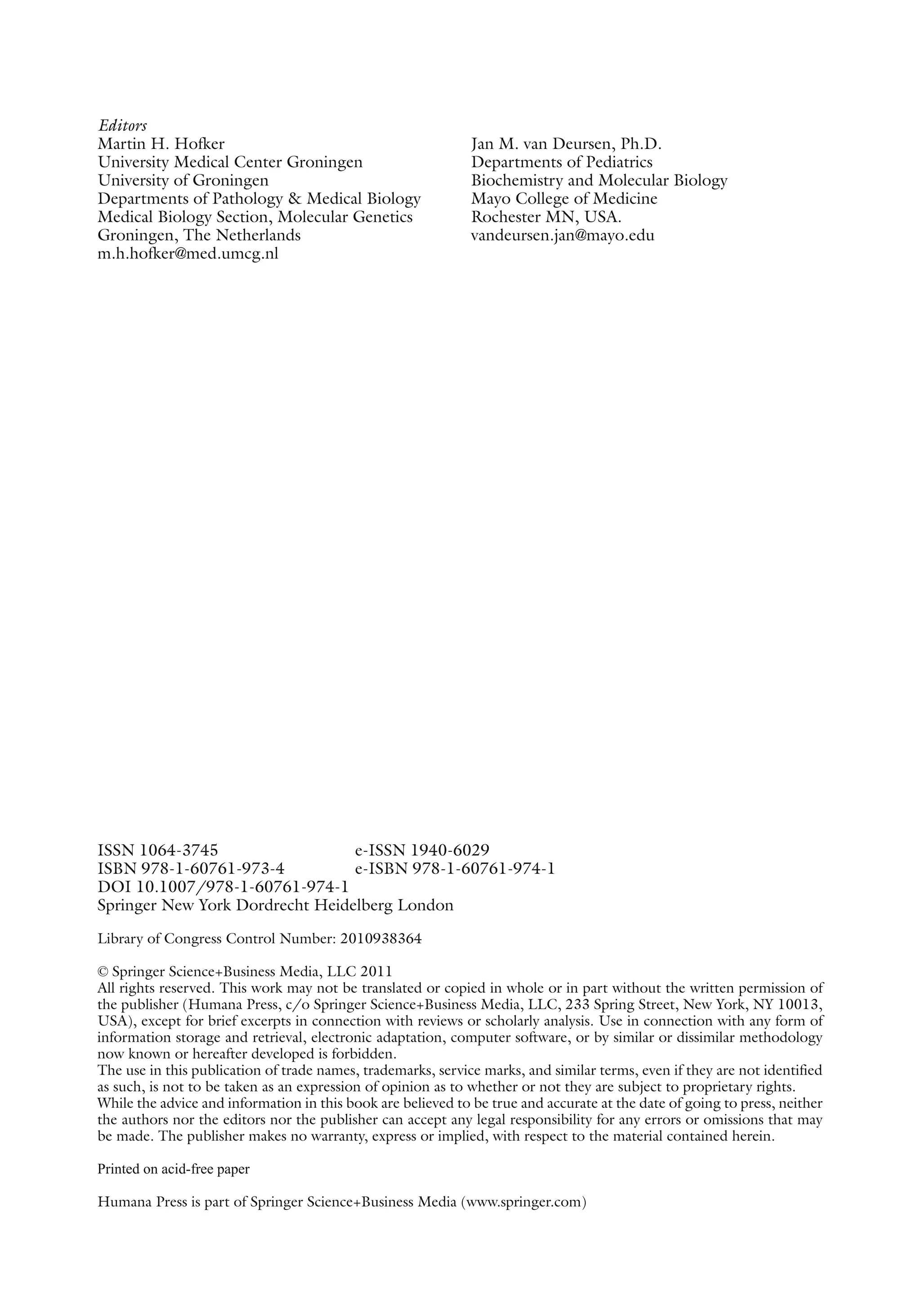 Editors
Martin H. Hofker
University Medical Center Groningen
University of Groningen
Departments of Pathology & Medical Biology
Medical Biology Section, Molecular Genetics
Groningen, The Netherlands
m.h.hofker@med.umcg.nl
Jan M. van Deursen, Ph.D.
Departments of Pediatrics
Biochemistry and Molecular Biology
Mayo College of Medicine
Rochester MN, USA.
vandeursen.jan@mayo.edu
ISSN 1064-3745 e-ISSN 1940-6029
ISBN 978-1-60761-973-4 e-ISBN 978-1-60761-974-1
DOI 10.1007/978-1-60761-974-1
Springer New York Dordrecht Heidelberg London
Library of Congress Control Number: 2010938364
© Springer Science+Business Media, LLC 2011
All rights reserved. This work may not be translated or copied in whole or in part without the written permission of
the publisher (Humana Press, c/o Springer Science+Business Media, LLC, 233 Spring Street, New York, NY 10013,
USA), except for brief excerpts in connection with reviews or scholarly analysis. Use in connection with any form of
information storage and retrieval, electronic adaptation, computer software, or by similar or ­
dissimilar methodology
now known or hereafter developed is forbidden.
The use in this publication of trade names, trademarks, service marks, and similar terms, even if they are not identified
as such, is not to be taken as an expression of opinion as to whether or not they are subject to proprietary rights.
While the advice and information in this book are believed to be true and accurate at the date of going to press, ­
neither
the authors nor the editors nor the publisher can accept any legal responsibility for any errors or omissions that may
be made. The publisher makes no warranty, express or implied, with respect to the material contained herein.
Printed on acid-free paper
Humana Press is part of Springer Science+Business Media (www.springer.com)
 