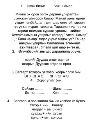1. Цээж бичиг       Баян намар

     Миний эх орон эргэх дөрвөн улиралтай
    , энхжингийн орон билээ. Манай орны өргөн
    уудам талбайд алт шиг шар өнгөтэй тариан
   түрүү халиуран ганхана. Тариаланчид тэр их
       тариаг шамдан хурааж ургацын хийдэг.
  Хүмүүс намрын улирлыг яагаад “ Алтан намар”
   , “ Баян намар” гэдэг учрыг мэдэх үү? Та нар
        намрын улирлын байгалийн өгөөжийг
        ажиглаарай . Яг алт шиг шар өнгөтэй.
  2. Өгүүлбэрийг зөв дэс дараалалд оруул.

         нэрийг Дуудах өгдөг эцэг эх
        алдрыг Дуурсах өгдөг эх орон

  3. Загварт тохирох үг хоѐр хоѐрыг олж бич.
          ЭГ + ЭГ = Э     ЗГ + ЭГ = Э
              4. Эсрэг үгийг бич.

        Сайхан .........   Шинэ ..........
         Дотно..........   Хол .........

4. Залгаврыг зөв залган бичиж холбоо үг бүтээ.
            Үлгэр + ийн баатар
              чаддаг + аа бичих
             хүүхэд + ийн хүсэл
             санал + ыг сонсох
 