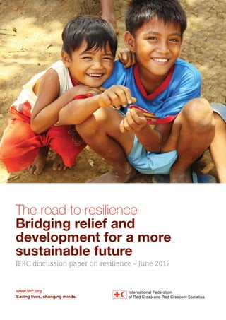 The road to resilience
Bridging relief and
development for a more
sustainable future
IFRC discussion paper on resilience – June 2012
www.ifrc.org
Saving lives, changing minds.
 
