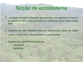 Noção de ecossistema
•    Unidade ecológica integrada que consiste nos organismos vivos e
    no ambiente físico (factores bióticos e abióticos) duma determinada
    área

• Conjunto de inter-relações entre um determinado grupo de seres
    vivos e o meio onde desenvolvem a sua actividade

• Existem dois tipos de ecossistemas
       Terrestres
       Aquáticos
 