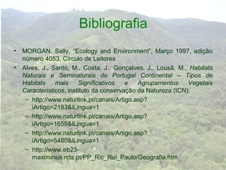 Bibliografia
•   MORGAN, Sally, “Ecology and Environment”, Março 1997, edição
    número 4053, Círculo de Leitores
•   Alves, J., Santo, M., Costa, J., Gonçalves, J., Lousã, M., Habitats
    Naturais e Seminaturais de Portugal Continental – Tipos de
    Habitats    mais     Significativos   e   Agrupamentos     Vegetais
    Característicos, instituto da conservação da Natureza (ICN).
     – http://www.naturlink.pt/canais/Artigo.asp?
       iArtigo=2183&iLingua=1
     – http://www.naturlink.pt/canais/Artigo.asp?
       iArtigo=1659&iLingua=1
     – http://www.naturlink.pt/canais/Artigo.asp?
       iArtigo=5480&iLingua=1
     – http://www.eb23-
       maximinus.rcts.pt/PP_Ric_Rui_Paulo/Geografia.htm
 