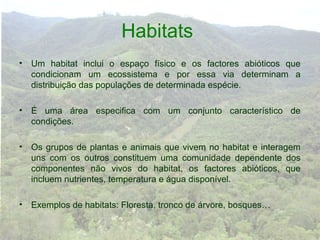 Habitats
• Um habitat inclui o espaço físico e os factores abióticos que
  condicionam um ecossistema e por essa via determinam a
  distribuição das populações de determinada espécie.

• É uma área especifica com um conjunto característico de
  condições.

• Os grupos de plantas e animais que vivem no habitat e interagem
  uns com os outros constituem uma comunidade dependente dos
  componentes não vivos do habitat, os factores abióticos, que
  incluem nutrientes, temperatura e água disponível.

• Exemplos de habitats: Floresta, tronco de árvore, bosques…
 