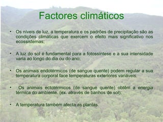 Factores climáticos
• Os níveis de luz, a temperatura e os padrões de precipitação são as
  condições climáticas que exercem o efeito mais significativo nos
  ecossistemas;

• A luz do sol é fundamental para a fotossíntese e a sua intensidade
  varia ao longo do dia ou do ano;

• Os animais endotérmicos (de sangue quente) podem regular a sua
  temperatura corporal face temperaturas exteriores variáveis.

•     Os animais ectotérmicos (de sangue quente) obtêm a energia
    térmica do ambiente. (ex. através de banhos de sol);

• A temperatura também afecta as plantas.
 