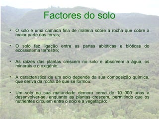 Factores do solo
• O solo é uma camada fina de matéria sobre a rocha que cobre a
  maior parte das terras;

• O solo faz ligação entre as partes abióticas e bióticas do
  ecossistema terrestre;

• As raízes das plantas crescem no solo e absorvem a água, os
  minerais e o oxigénio;

• A característica de um solo depende da sua composição química,
  que deriva da rocha de que se formou;

• Um solo na sua maturidade demora cerca de 10 000 anos a
  desenvolver-se, enquanto as plantas crescem, permitindo que os
  nutrientes circulem entre o solo e a vegetação;
 
