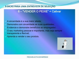8 DICAS PARA UMA ENTREVISTA DE SELECÇÃO
             6 – “VENDER O PEIXE” = Cativar


o A sinceridade é a sua maior aliada;
o Demonstre com sinceridade as suas qualidades;
o Evidencie e demonstre benefícios ao empregador;
o O seu marketing pessoal é importante, mas seja sempre
  transparente e flexível;
o Aprenda a vender o seu produto.




                      PROCURA ACTIVA DE EMPREGO
 