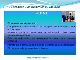 8 DICAS PARA UMA ENTREVISTA DE SELECÇÃO

                             1 - CALMA


o Elimine o stress: respire fundo;
o Cumprimente o entrevistador com um aperto de mão franco, firme
  (q.b.) e seguro;
o Mantenha contacto ocular com o entrevistador; isso passa
  segurança e confiança;
o Fale pausadamente, concentradamente, com uma postura
  simpática;
o Permita que a entrevista seja dirigida e orientada pelo entrevistador;
o Dê respostas claras, objectivas e directas.



                      PROCURA ACTIVA DE EMPREGO
 