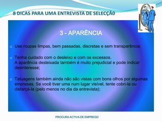8 DICAS PARA UMA ENTREVISTA DE SELECÇÃ0


                         3 - APARÊNCIA

o Use roupas limpas, bem passadas, discretas e sem transparência;

o Tenha cuidado com o desleixo e com os excessos.
  A aparência desleixada também é muito prejudicial e pode indicar
  desinteresse;

o Tatuagens também ainda não são vistas com bons olhos por algumas
  empresas. Se você tiver uma num lugar visível, tente cobri-la ou
  disfarçá-la (pelo menos no dia da entrevista);




                       PROCURA ACTIVA DE EMPREGO
 